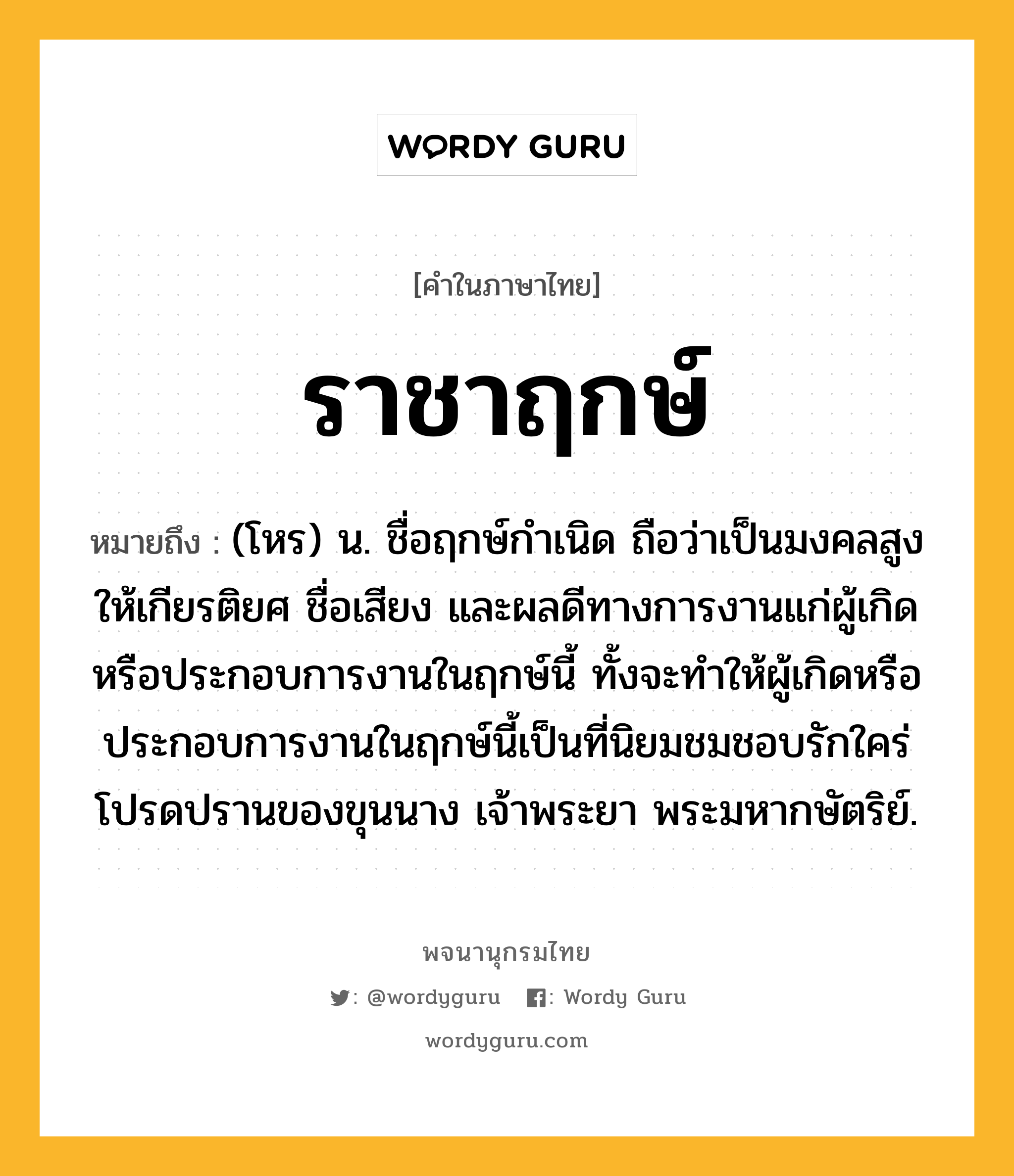 ราชาฤกษ์ ความหมาย หมายถึงอะไร?, คำในภาษาไทย ราชาฤกษ์ หมายถึง (โหร) น. ชื่อฤกษ์กําเนิด ถือว่าเป็นมงคลสูง ให้เกียรติยศ ชื่อเสียง และผลดีทางการงานแก่ผู้เกิดหรือประกอบการงานในฤกษ์นี้ ทั้งจะทําให้ผู้เกิดหรือประกอบการงานในฤกษ์นี้เป็นที่นิยมชมชอบรักใคร่โปรดปรานของขุนนาง เจ้าพระยา พระมหากษัตริย์.