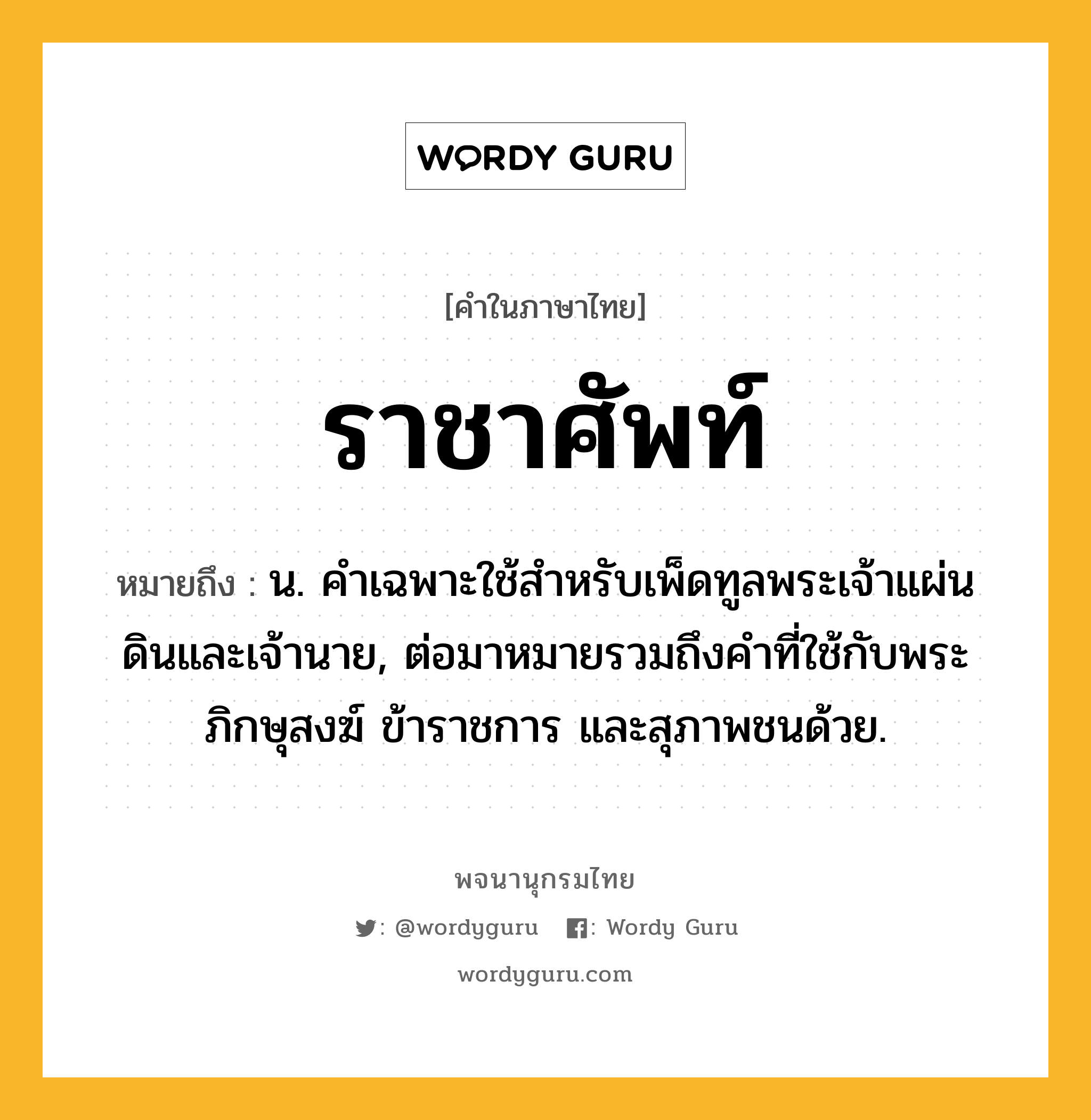 ราชาศัพท์ ความหมาย หมายถึงอะไร?, คำในภาษาไทย ราชาศัพท์ หมายถึง น. คําเฉพาะใช้สําหรับเพ็ดทูลพระเจ้าแผ่นดินและเจ้านาย, ต่อมาหมายรวมถึงคําที่ใช้กับพระภิกษุสงฆ์ ข้าราชการ และสุภาพชนด้วย.