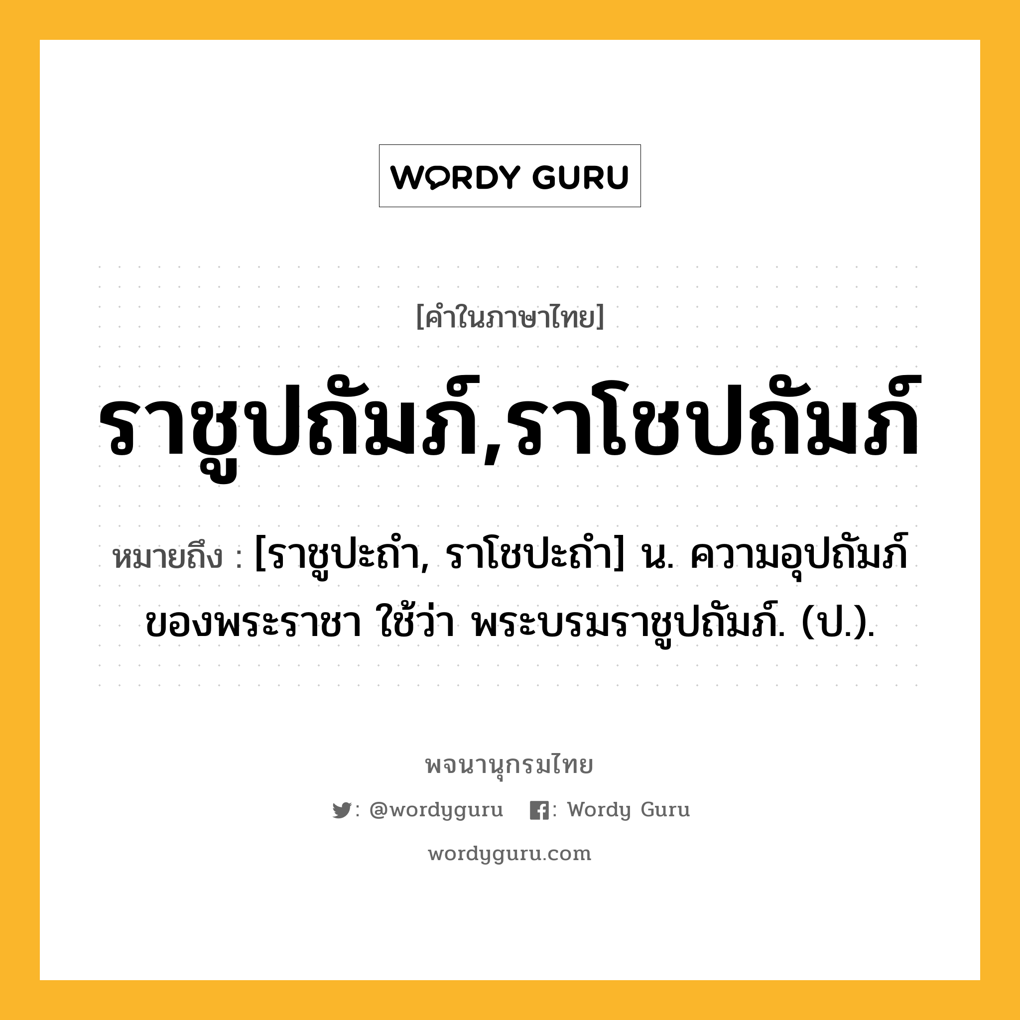 ราชูปถัมภ์,ราโชปถัมภ์ ความหมาย หมายถึงอะไร?, คำในภาษาไทย ราชูปถัมภ์,ราโชปถัมภ์ หมายถึง [ราชูปะถำ, ราโชปะถำ] น. ความอุปถัมภ์ของพระราชา ใช้ว่า พระบรมราชูปถัมภ์. (ป.).