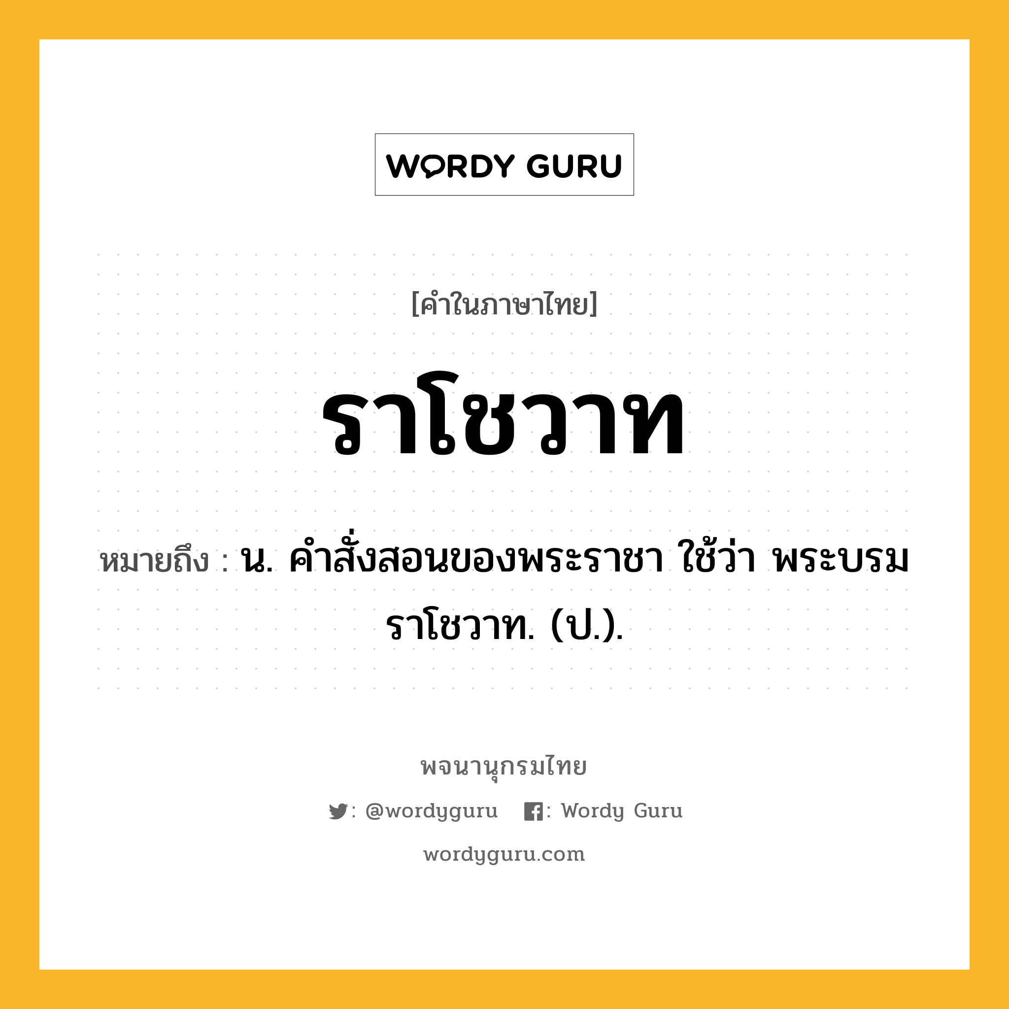 ราโชวาท ความหมาย หมายถึงอะไร?, คำในภาษาไทย ราโชวาท หมายถึง น. คําสั่งสอนของพระราชา ใช้ว่า พระบรมราโชวาท. (ป.).