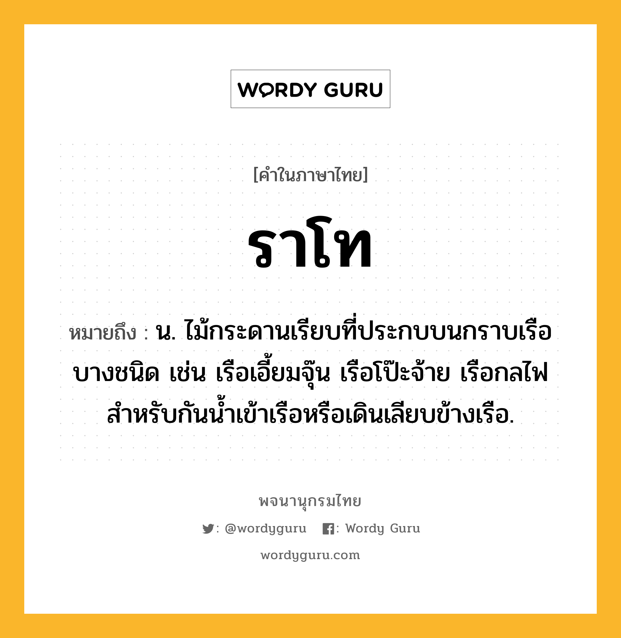 ราโท ความหมาย หมายถึงอะไร?, คำในภาษาไทย ราโท หมายถึง น. ไม้กระดานเรียบที่ประกบบนกราบเรือบางชนิด เช่น เรือเอี้ยมจุ๊น เรือโป๊ะจ้าย เรือกลไฟ สําหรับกันนํ้าเข้าเรือหรือเดินเลียบข้างเรือ.