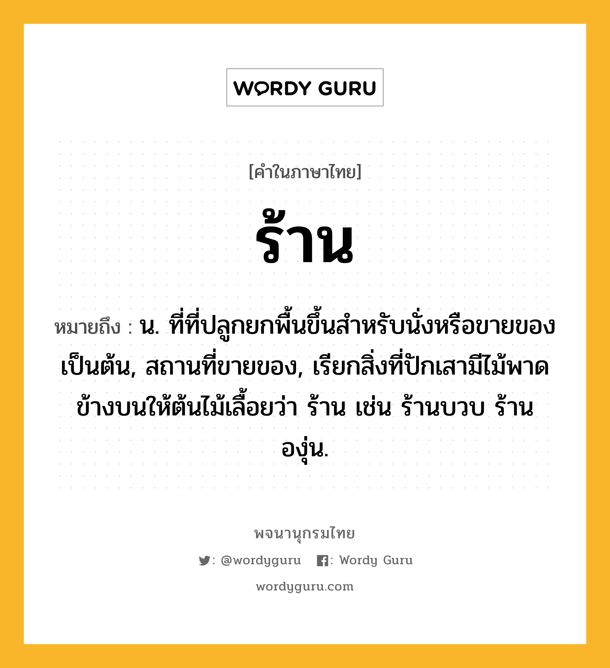 ร้าน ความหมาย หมายถึงอะไร?, คำในภาษาไทย ร้าน หมายถึง น. ที่ที่ปลูกยกพื้นขึ้นสําหรับนั่งหรือขายของเป็นต้น, สถานที่ขายของ, เรียกสิ่งที่ปักเสามีไม้พาดข้างบนให้ต้นไม้เลื้อยว่า ร้าน เช่น ร้านบวบ ร้านองุ่น.