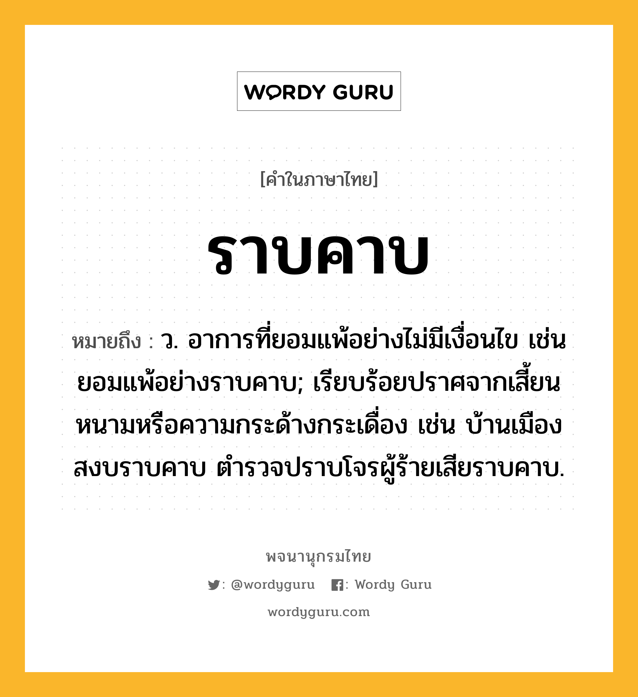 ราบคาบ ความหมาย หมายถึงอะไร?, คำในภาษาไทย ราบคาบ หมายถึง ว. อาการที่ยอมแพ้อย่างไม่มีเงื่อนไข เช่น ยอมแพ้อย่างราบคาบ; เรียบร้อยปราศจากเสี้ยนหนามหรือความกระด้างกระเดื่อง เช่น บ้านเมืองสงบราบคาบ ตำรวจปราบโจรผู้ร้ายเสียราบคาบ.