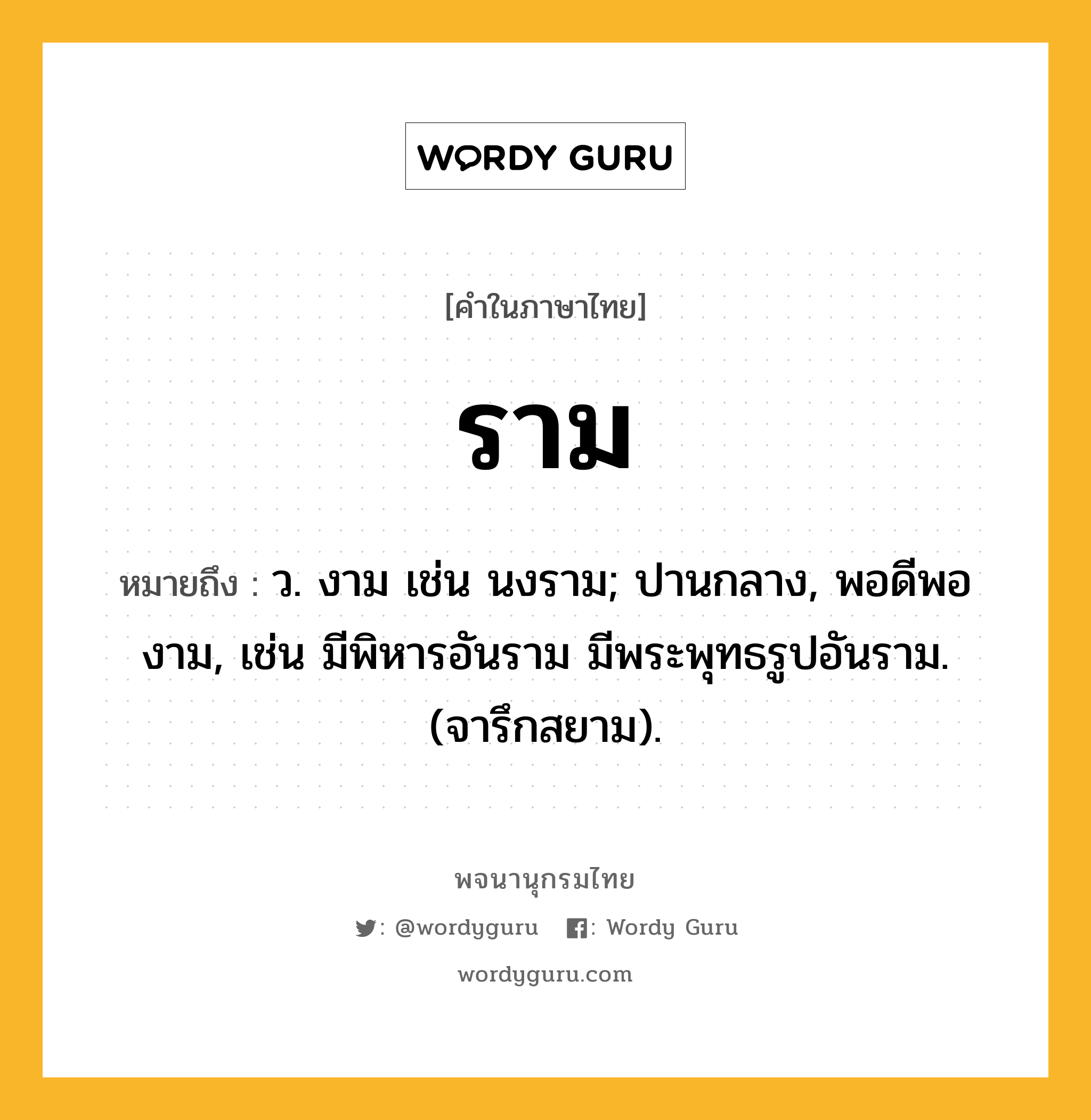 ราม ความหมาย หมายถึงอะไร?, คำในภาษาไทย ราม หมายถึง ว. งาม เช่น นงราม; ปานกลาง, พอดีพองาม, เช่น มีพิหารอันราม มีพระพุทธรูปอันราม. (จารึกสยาม).