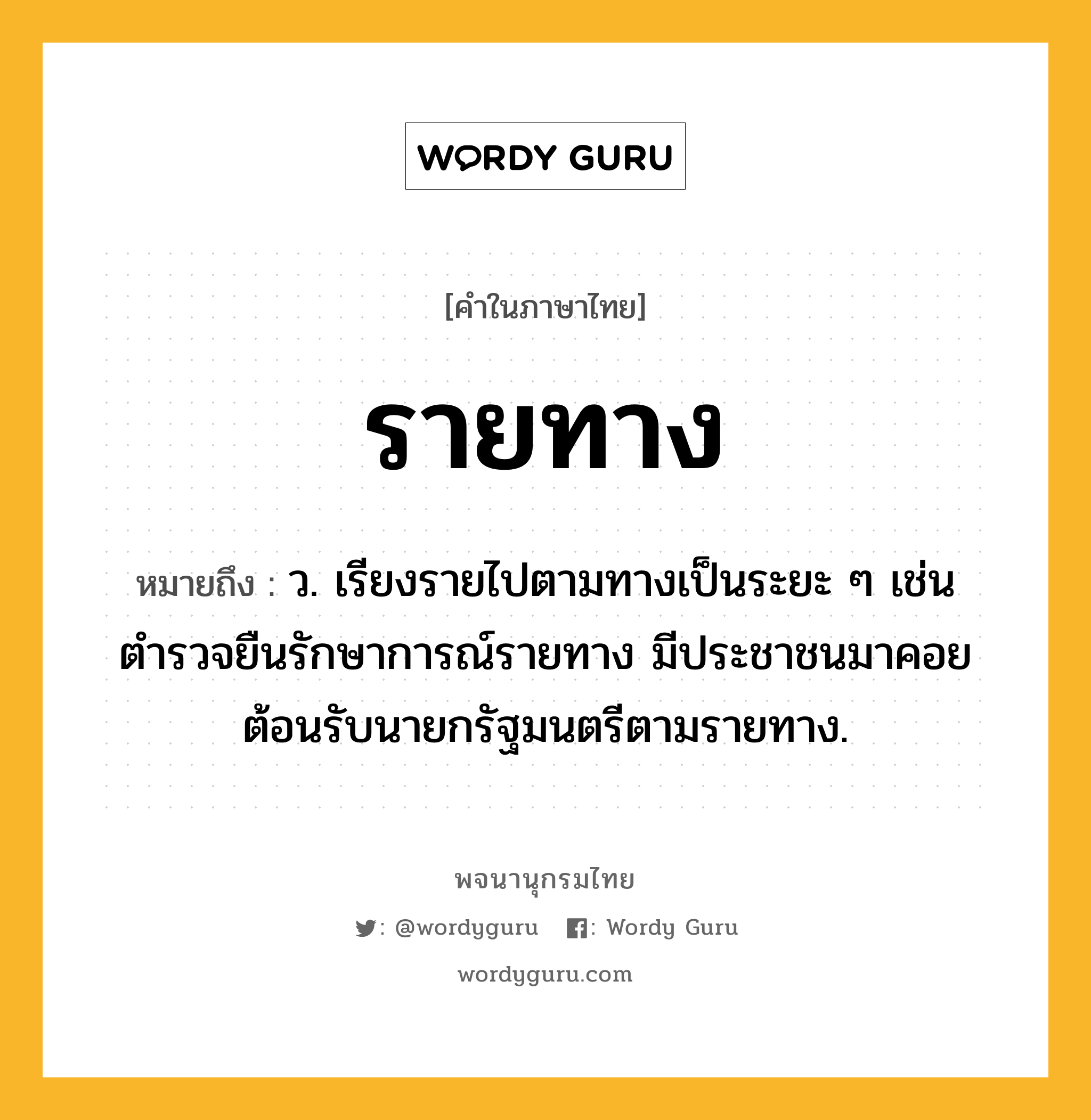 รายทาง ความหมาย หมายถึงอะไร?, คำในภาษาไทย รายทาง หมายถึง ว. เรียงรายไปตามทางเป็นระยะ ๆ เช่น ตำรวจยืนรักษาการณ์รายทาง มีประชาชนมาคอยต้อนรับนายกรัฐมนตรีตามรายทาง.