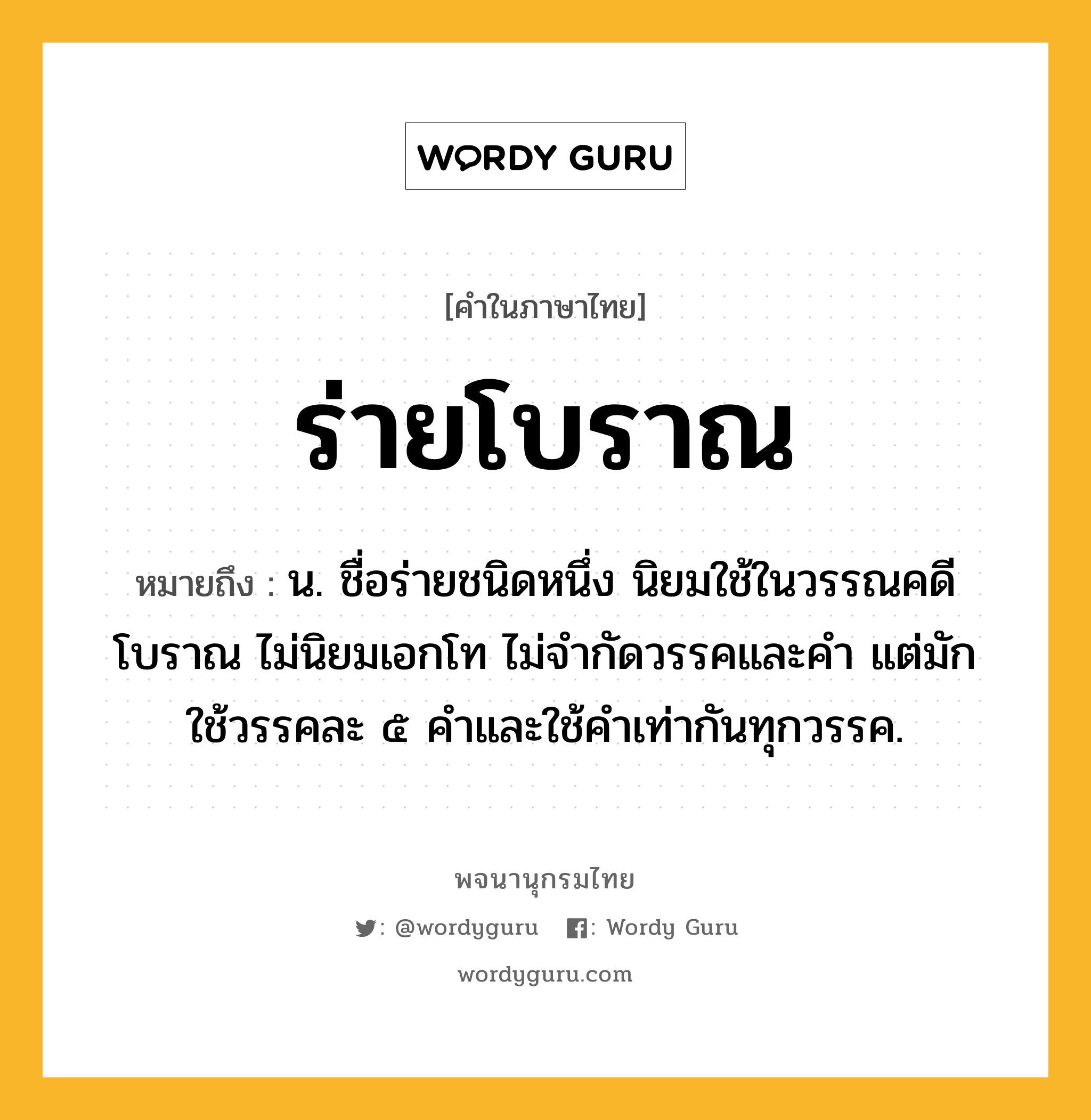 ร่ายโบราณ ความหมาย หมายถึงอะไร?, คำในภาษาไทย ร่ายโบราณ หมายถึง น. ชื่อร่ายชนิดหนึ่ง นิยมใช้ในวรรณคดีโบราณ ไม่นิยมเอกโท ไม่จำกัดวรรคและคำ แต่มักใช้วรรคละ ๕ คำและใช้คำเท่ากันทุกวรรค.