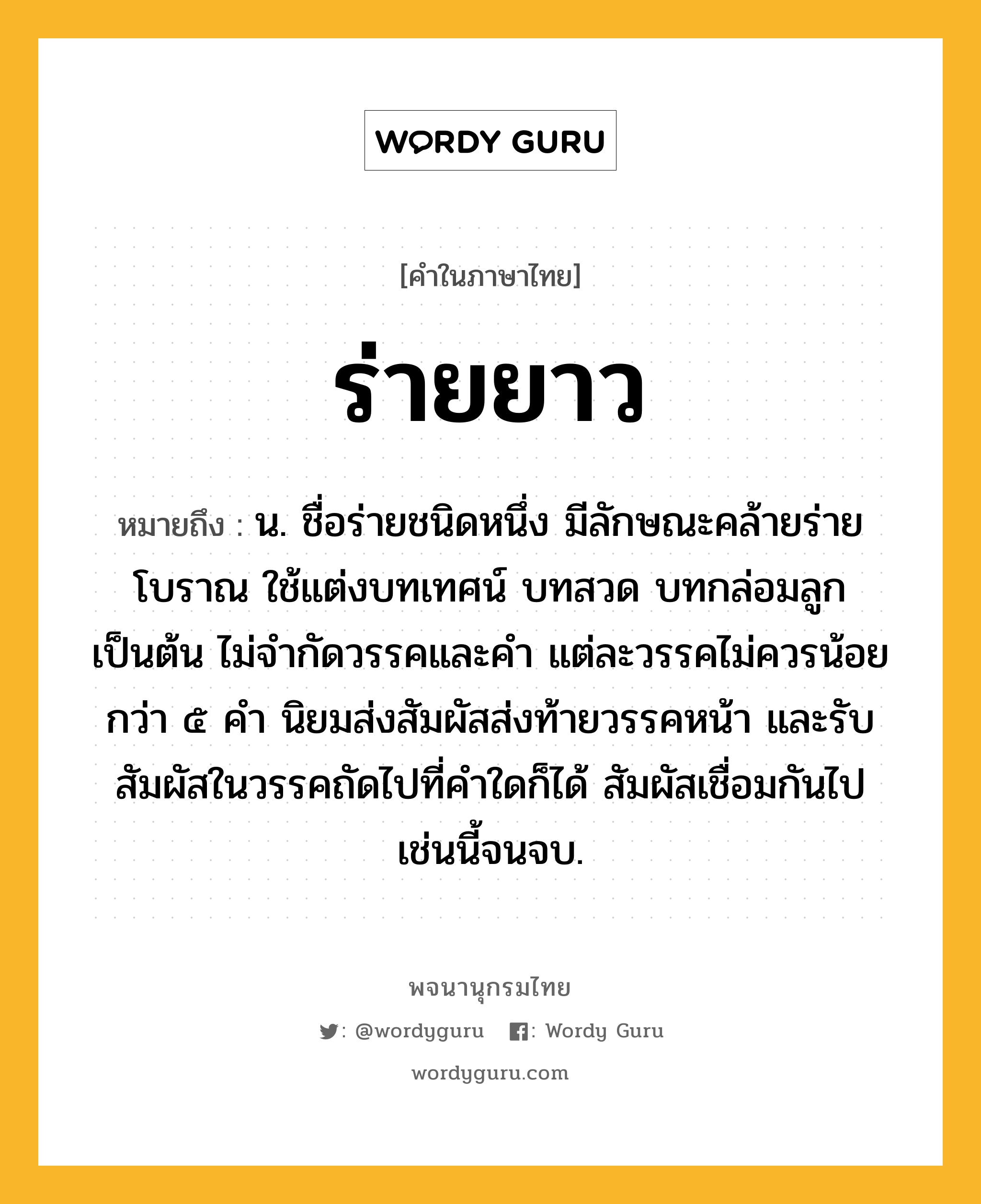 ร่ายยาว ความหมาย หมายถึงอะไร?, คำในภาษาไทย ร่ายยาว หมายถึง น. ชื่อร่ายชนิดหนึ่ง มีลักษณะคล้ายร่ายโบราณ ใช้แต่งบทเทศน์ บทสวด บทกล่อมลูก เป็นต้น ไม่จำกัดวรรคและคำ แต่ละวรรคไม่ควรน้อยกว่า ๕ คำ นิยมส่งสัมผัสส่งท้ายวรรคหน้า และรับสัมผัสในวรรคถัดไปที่คำใดก็ได้ สัมผัสเชื่อมกันไปเช่นนี้จนจบ.