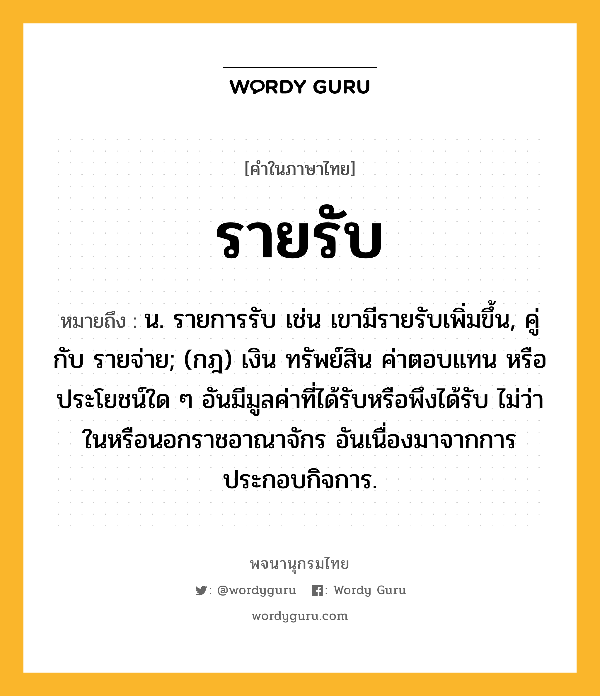 รายรับ ความหมาย หมายถึงอะไร?, คำในภาษาไทย รายรับ หมายถึง น. รายการรับ เช่น เขามีรายรับเพิ่มขึ้น, คู่กับ รายจ่าย; (กฎ) เงิน ทรัพย์สิน ค่าตอบแทน หรือประโยชน์ใด ๆ อันมีมูลค่าที่ได้รับหรือพึงได้รับ ไม่ว่าในหรือนอกราชอาณาจักร อันเนื่องมาจากการประกอบกิจการ.