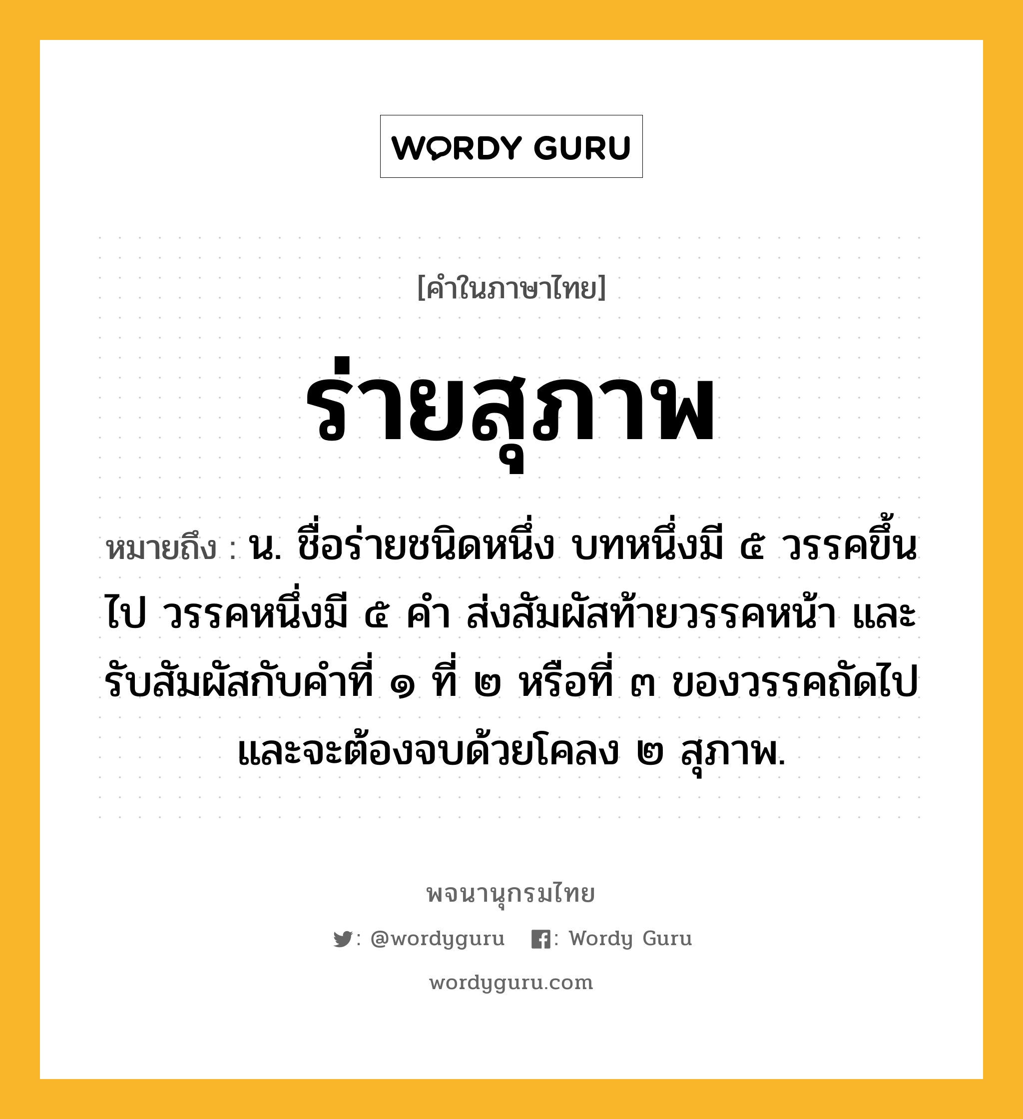 ร่ายสุภาพ ความหมาย หมายถึงอะไร?, คำในภาษาไทย ร่ายสุภาพ หมายถึง น. ชื่อร่ายชนิดหนึ่ง บทหนึ่งมี ๕ วรรคขึ้นไป วรรคหนึ่งมี ๕ คำ ส่งสัมผัสท้ายวรรคหน้า และรับสัมผัสกับคำที่ ๑ ที่ ๒ หรือที่ ๓ ของวรรคถัดไป และจะต้องจบด้วยโคลง ๒ สุภาพ.