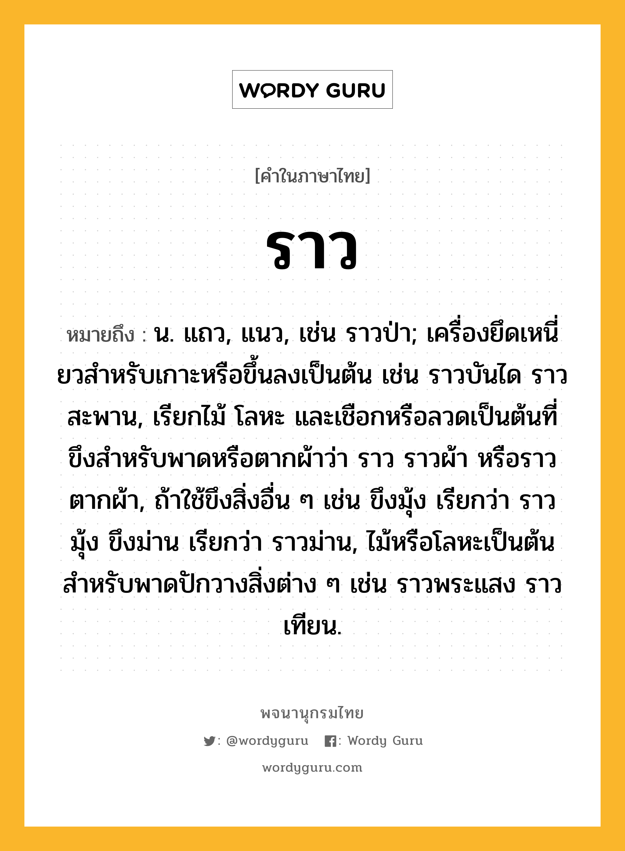 ราว ความหมาย หมายถึงอะไร?, คำในภาษาไทย ราว หมายถึง น. แถว, แนว, เช่น ราวป่า; เครื่องยึดเหนี่ยวสําหรับเกาะหรือขึ้นลงเป็นต้น เช่น ราวบันได ราวสะพาน, เรียกไม้ โลหะ และเชือกหรือลวดเป็นต้นที่ขึงสำหรับพาดหรือตากผ้าว่า ราว ราวผ้า หรือราวตากผ้า, ถ้าใช้ขึงสิ่งอื่น ๆ เช่น ขึงมุ้ง เรียกว่า ราวมุ้ง ขึงม่าน เรียกว่า ราวม่าน, ไม้หรือโลหะเป็นต้นสำหรับพาดปักวางสิ่งต่าง ๆ เช่น ราวพระแสง ราวเทียน.