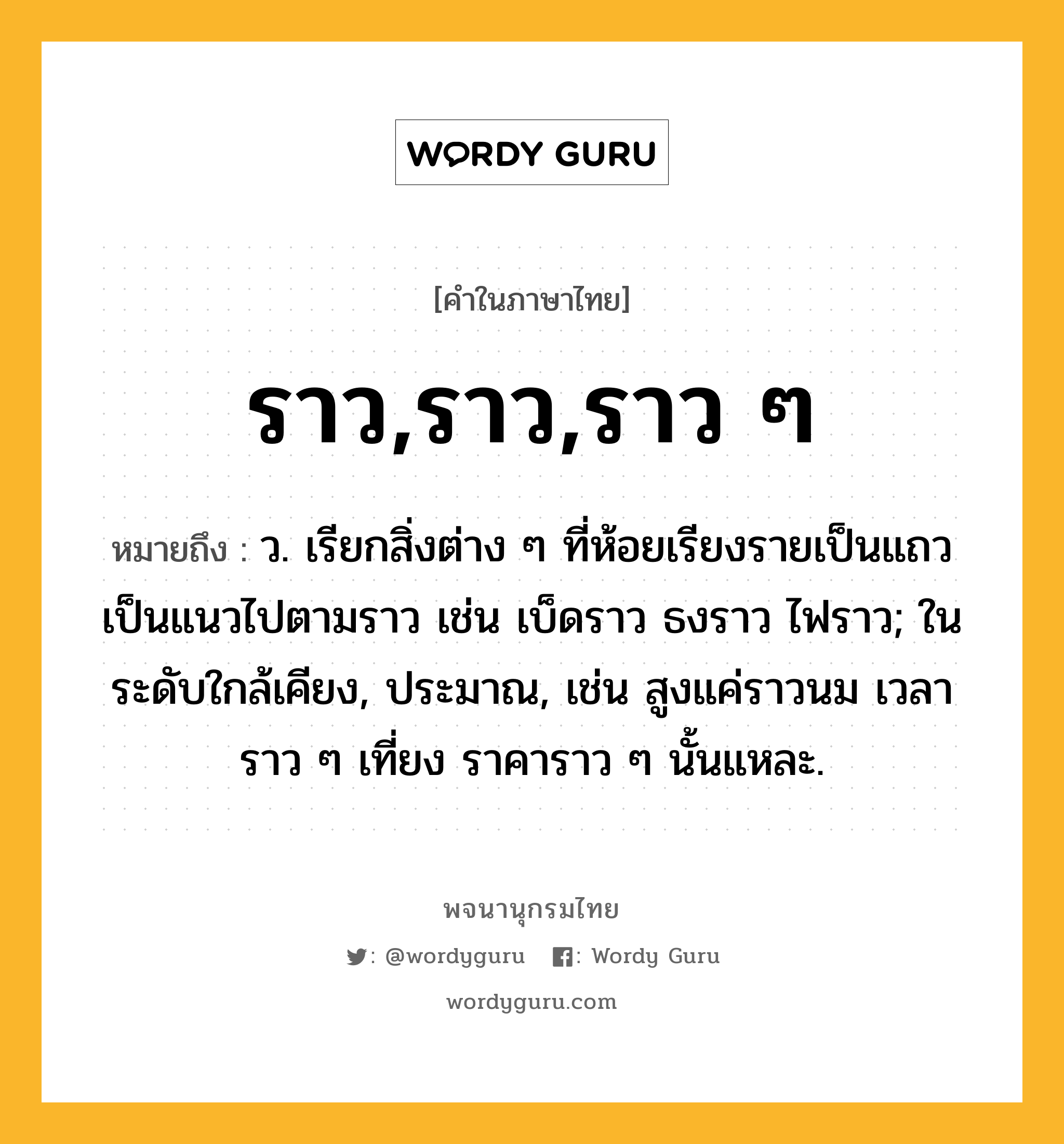 ราว,ราว,ราว ๆ ความหมาย หมายถึงอะไร?, คำในภาษาไทย ราว,ราว,ราว ๆ หมายถึง ว. เรียกสิ่งต่าง ๆ ที่ห้อยเรียงรายเป็นแถวเป็นแนวไปตามราว เช่น เบ็ดราว ธงราว ไฟราว; ในระดับใกล้เคียง, ประมาณ, เช่น สูงแค่ราวนม เวลาราว ๆ เที่ยง ราคาราว ๆ นั้นแหละ.