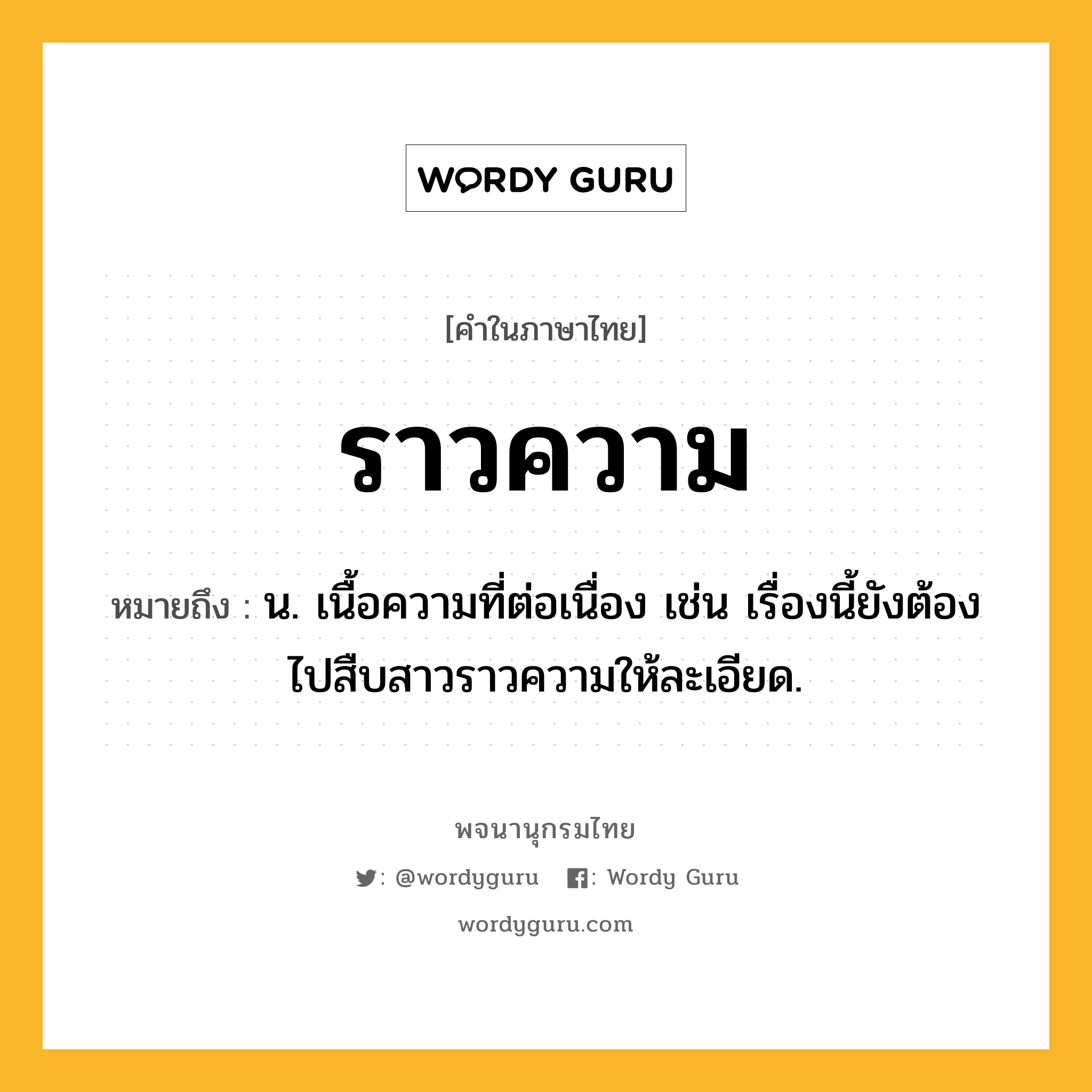 ราวความ ความหมาย หมายถึงอะไร?, คำในภาษาไทย ราวความ หมายถึง น. เนื้อความที่ต่อเนื่อง เช่น เรื่องนี้ยังต้องไปสืบสาวราวความให้ละเอียด.