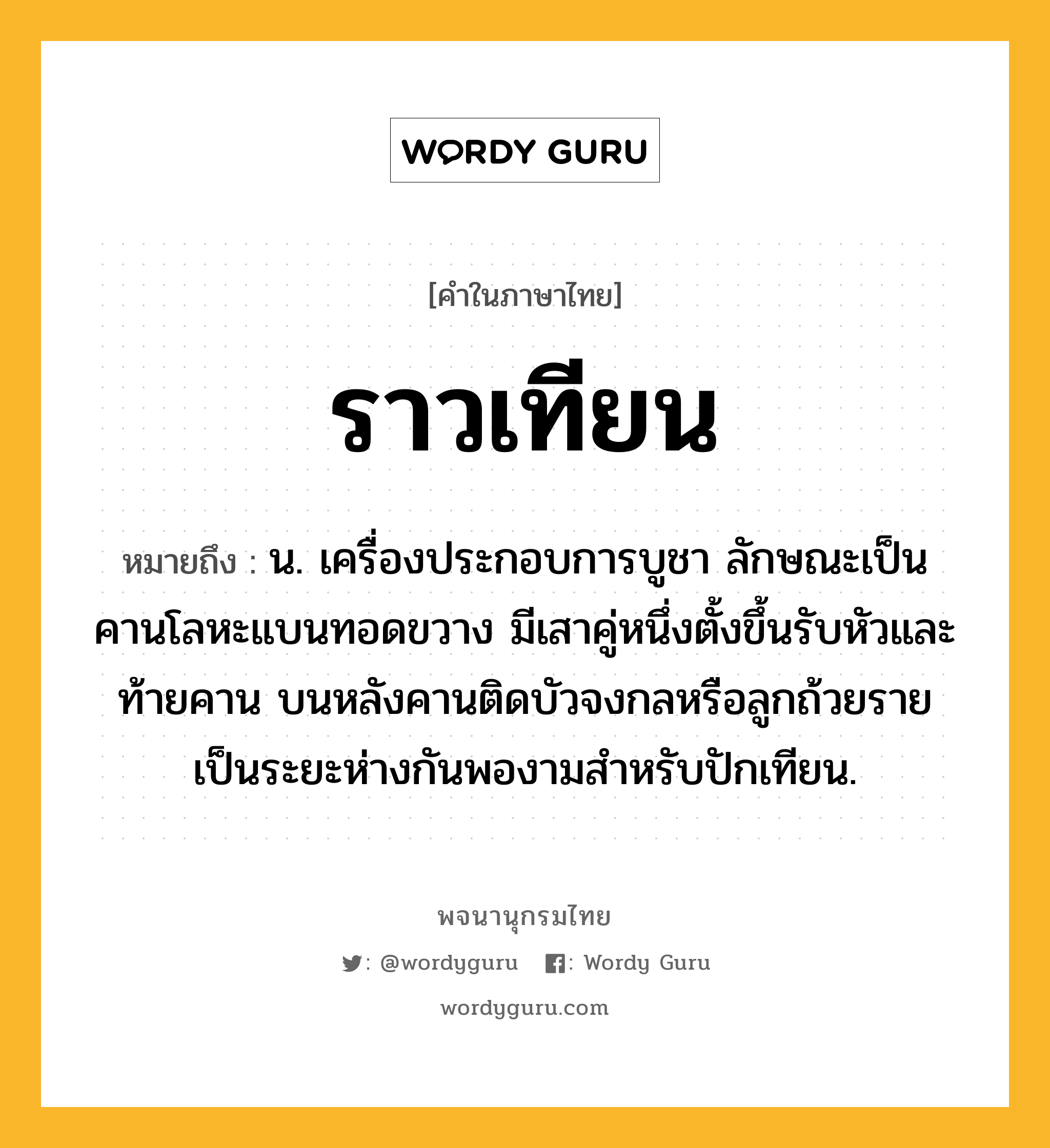 ราวเทียน ความหมาย หมายถึงอะไร?, คำในภาษาไทย ราวเทียน หมายถึง น. เครื่องประกอบการบูชา ลักษณะเป็นคานโลหะแบนทอดขวาง มีเสาคู่หนึ่งตั้งขึ้นรับหัวและท้ายคาน บนหลังคานติดบัวจงกลหรือลูกถ้วยรายเป็นระยะห่างกันพองามสำหรับปักเทียน.