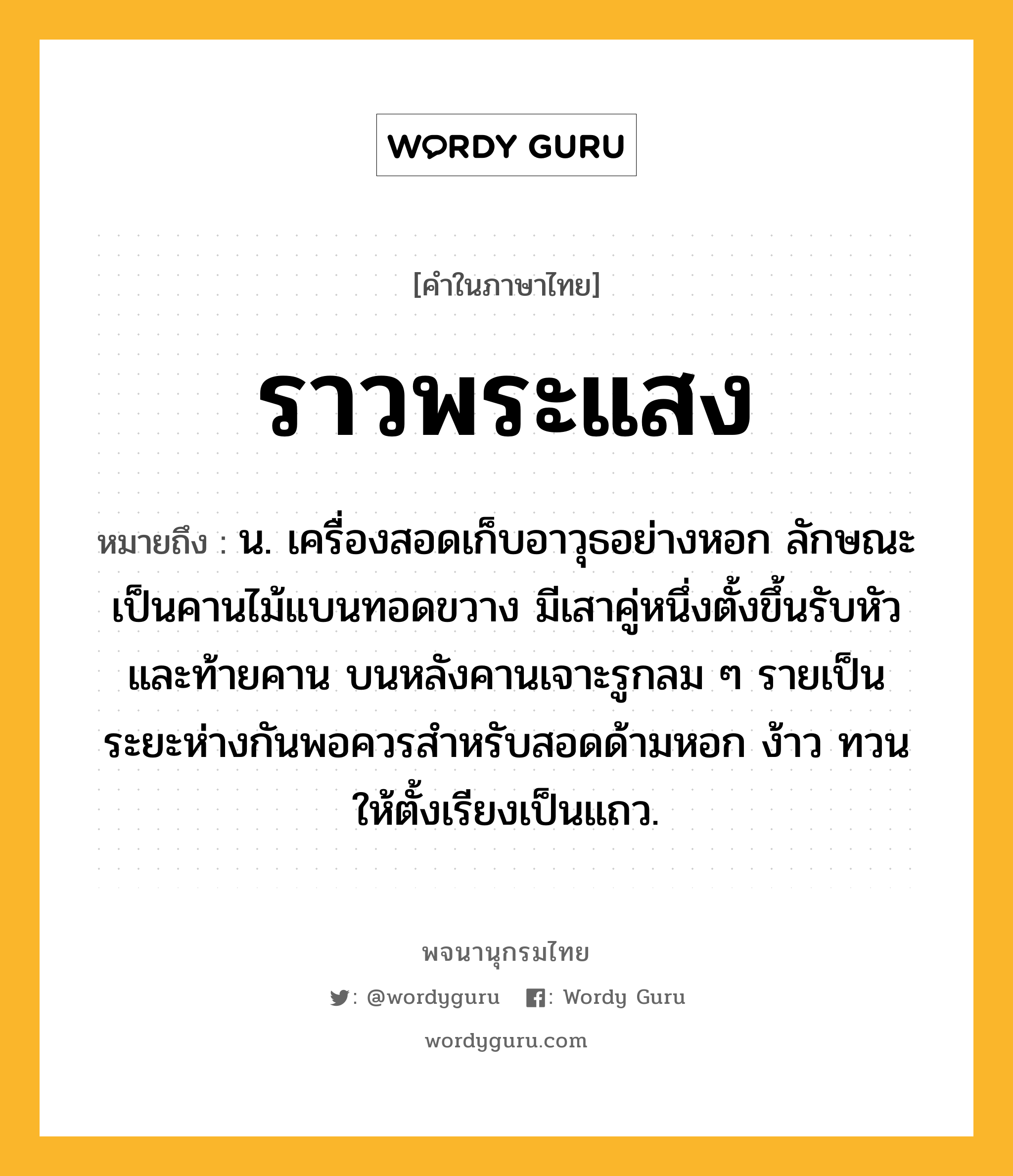 ราวพระแสง ความหมาย หมายถึงอะไร?, คำในภาษาไทย ราวพระแสง หมายถึง น. เครื่องสอดเก็บอาวุธอย่างหอก ลักษณะเป็นคานไม้แบนทอดขวาง มีเสาคู่หนึ่งตั้งขึ้นรับหัวและท้ายคาน บนหลังคานเจาะรูกลม ๆ รายเป็นระยะห่างกันพอควรสำหรับสอดด้ามหอก ง้าว ทวน ให้ตั้งเรียงเป็นแถว.