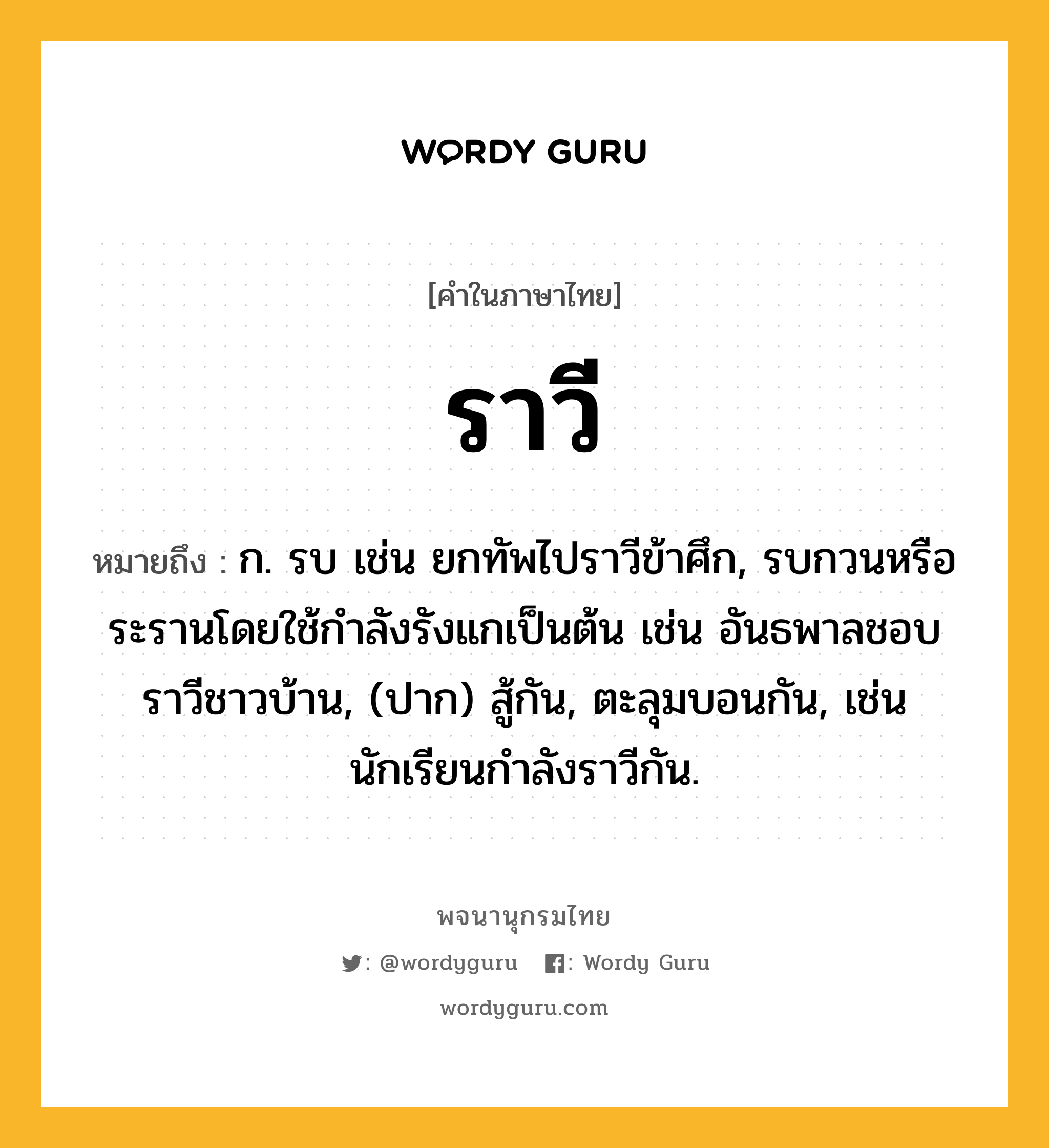 ราวี ความหมาย หมายถึงอะไร?, คำในภาษาไทย ราวี หมายถึง ก. รบ เช่น ยกทัพไปราวีข้าศึก, รบกวนหรือระรานโดยใช้กําลังรังแกเป็นต้น เช่น อันธพาลชอบราวีชาวบ้าน, (ปาก) สู้กัน, ตะลุมบอนกัน, เช่น นักเรียนกำลังราวีกัน.