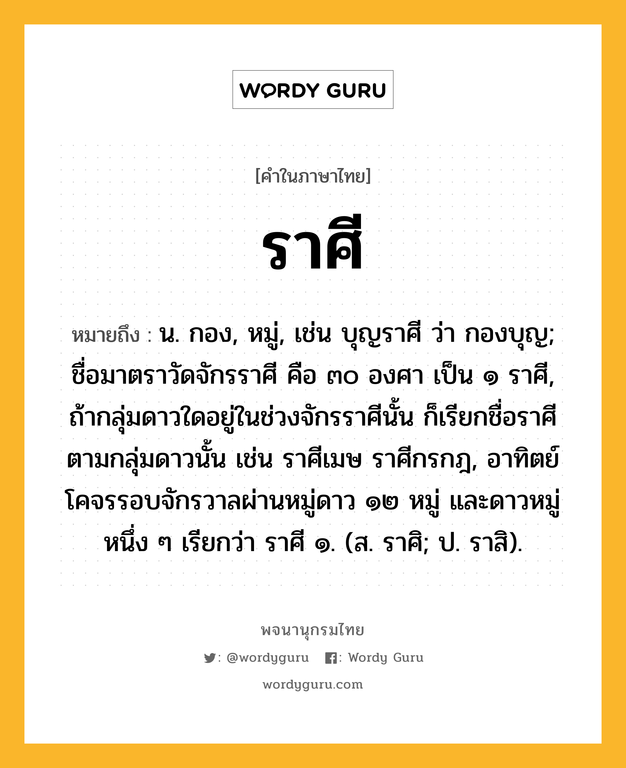 ราศี ความหมาย หมายถึงอะไร?, คำในภาษาไทย ราศี หมายถึง น. กอง, หมู่, เช่น บุญราศี ว่า กองบุญ; ชื่อมาตราวัดจักรราศี คือ ๓๐ องศา เป็น ๑ ราศี, ถ้ากลุ่มดาวใดอยู่ในช่วงจักรราศีนั้น ก็เรียกชื่อราศีตามกลุ่มดาวนั้น เช่น ราศีเมษ ราศีกรกฎ, อาทิตย์โคจรรอบจักรวาลผ่านหมู่ดาว ๑๒ หมู่ และดาวหมู่หนึ่ง ๆ เรียกว่า ราศี ๑. (ส. ราศิ; ป. ราสิ).