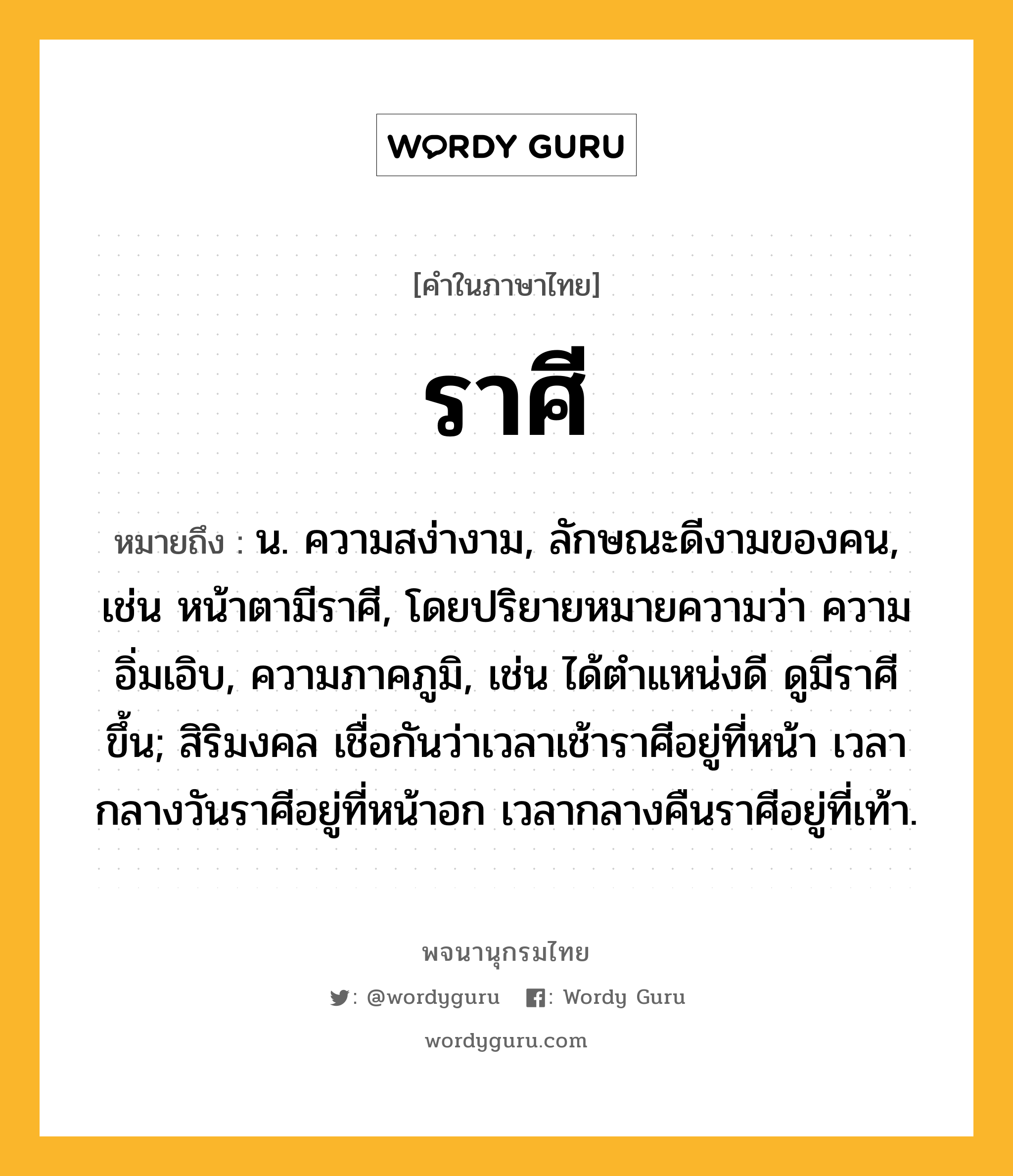 ราศี ความหมาย หมายถึงอะไร?, คำในภาษาไทย ราศี หมายถึง น. ความสง่างาม, ลักษณะดีงามของคน, เช่น หน้าตามีราศี, โดยปริยายหมายความว่า ความอิ่มเอิบ, ความภาคภูมิ, เช่น ได้ตำแหน่งดี ดูมีราศีขึ้น; สิริมงคล เชื่อกันว่าเวลาเช้าราศีอยู่ที่หน้า เวลากลางวันราศีอยู่ที่หน้าอก เวลากลางคืนราศีอยู่ที่เท้า.