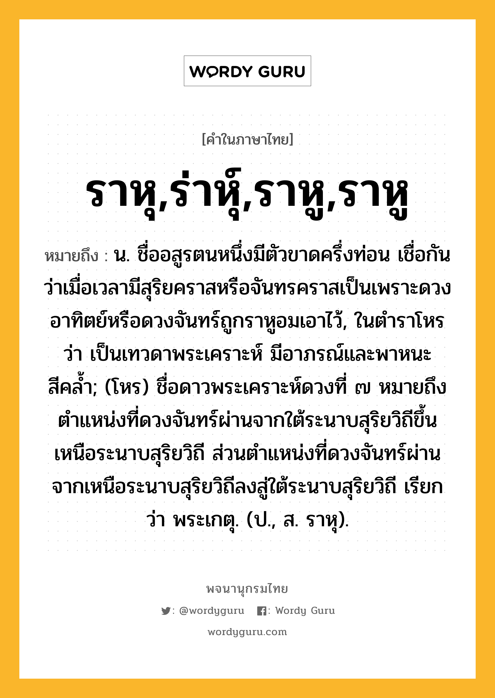 ราหุ,ร่าหุ์,ราหู,ราหู ความหมาย หมายถึงอะไร?, คำในภาษาไทย ราหุ,ร่าหุ์,ราหู,ราหู หมายถึง น. ชื่ออสูรตนหนึ่งมีตัวขาดครึ่งท่อน เชื่อกันว่าเมื่อเวลามีสุริยคราสหรือจันทรคราสเป็นเพราะดวงอาทิตย์หรือดวงจันทร์ถูกราหูอมเอาไว้, ในตําราโหรว่า เป็นเทวดาพระเคราะห์ มีอาภรณ์และพาหนะสีคลํ้า; (โหร) ชื่อดาวพระเคราะห์ดวงที่ ๗ หมายถึงตําแหน่งที่ดวงจันทร์ผ่านจากใต้ระนาบสุริยวิถีขึ้นเหนือระนาบสุริยวิถี ส่วนตําแหน่งที่ดวงจันทร์ผ่านจากเหนือระนาบสุริยวิถีลงสู่ใต้ระนาบสุริยวิถี เรียกว่า พระเกตุ. (ป., ส. ราหุ).