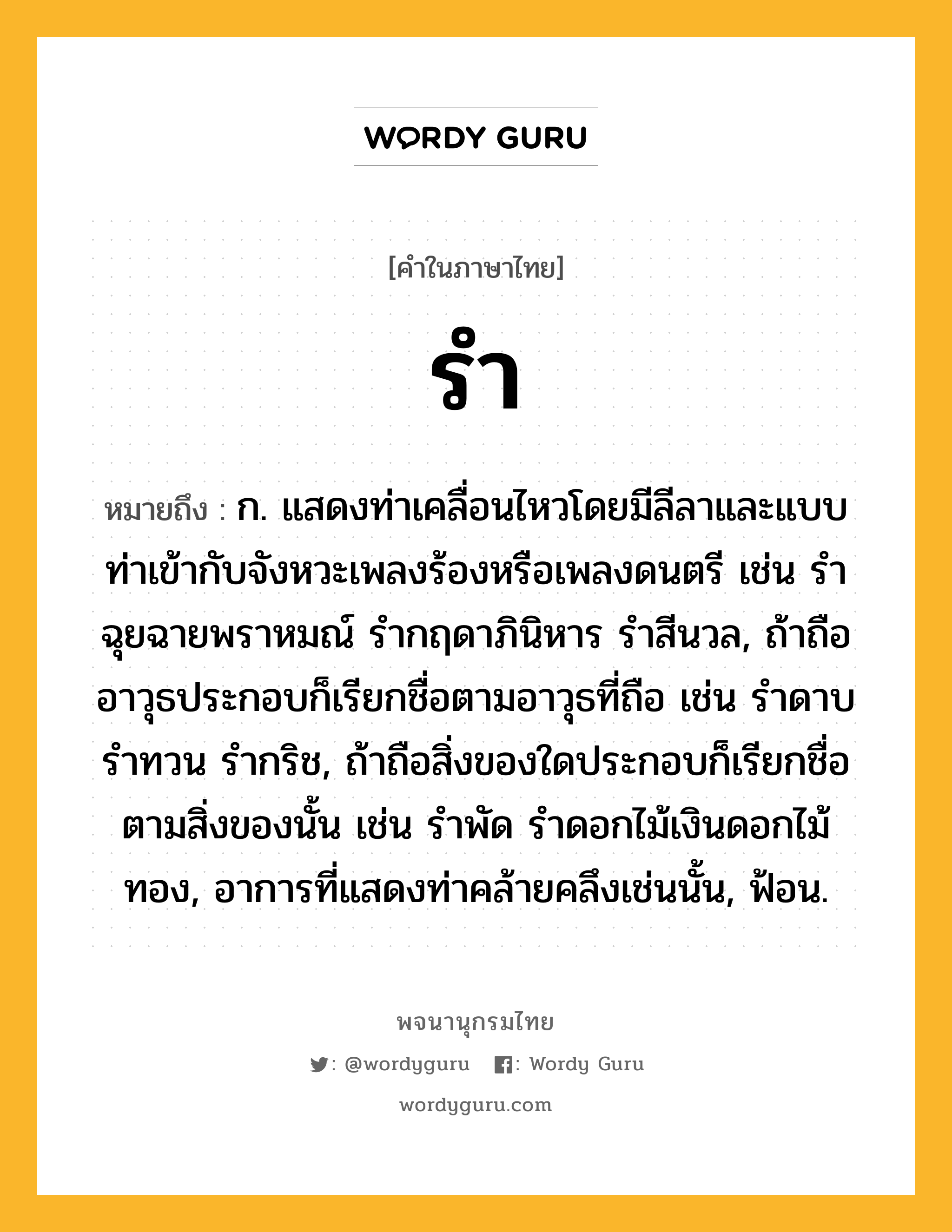 รำ ความหมาย หมายถึงอะไร?, คำในภาษาไทย รำ หมายถึง ก. แสดงท่าเคลื่อนไหวโดยมีลีลาและแบบท่าเข้ากับจังหวะเพลงร้องหรือเพลงดนตรี เช่น รำฉุยฉายพราหมณ์ รำกฤดาภินิหาร รำสีนวล, ถ้าถืออาวุธประกอบก็เรียกชื่อตามอาวุธที่ถือ เช่น รำดาบ รำทวน รำกริช, ถ้าถือสิ่งของใดประกอบก็เรียกชื่อตามสิ่งของนั้น เช่น รำพัด รำดอกไม้เงินดอกไม้ทอง, อาการที่แสดงท่าคล้ายคลึงเช่นนั้น, ฟ้อน.