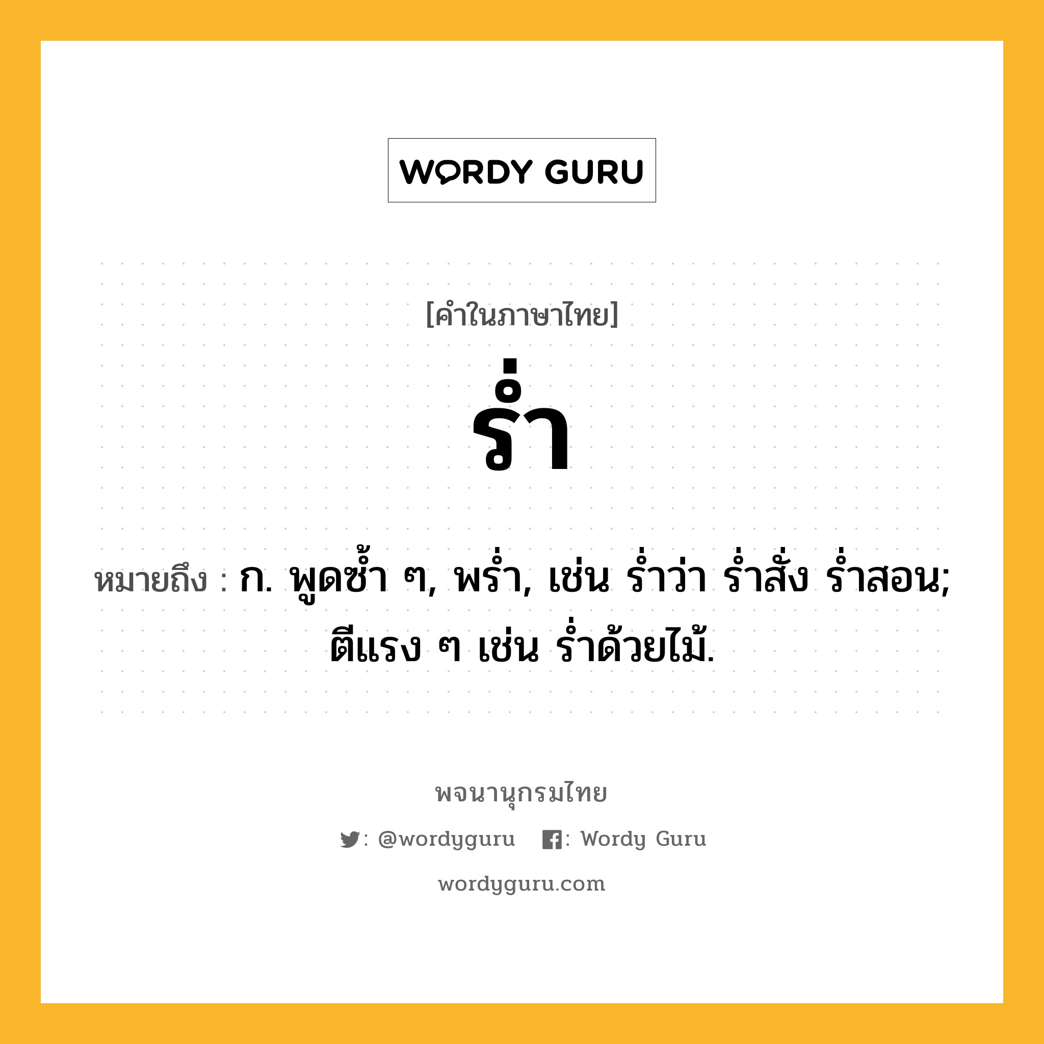 ร่ำ ความหมาย หมายถึงอะไร?, คำในภาษาไทย ร่ำ หมายถึง ก. พูดซํ้า ๆ, พรํ่า, เช่น ร่ำว่า ร่ำสั่ง ร่ำสอน; ตีแรง ๆ เช่น รํ่าด้วยไม้.