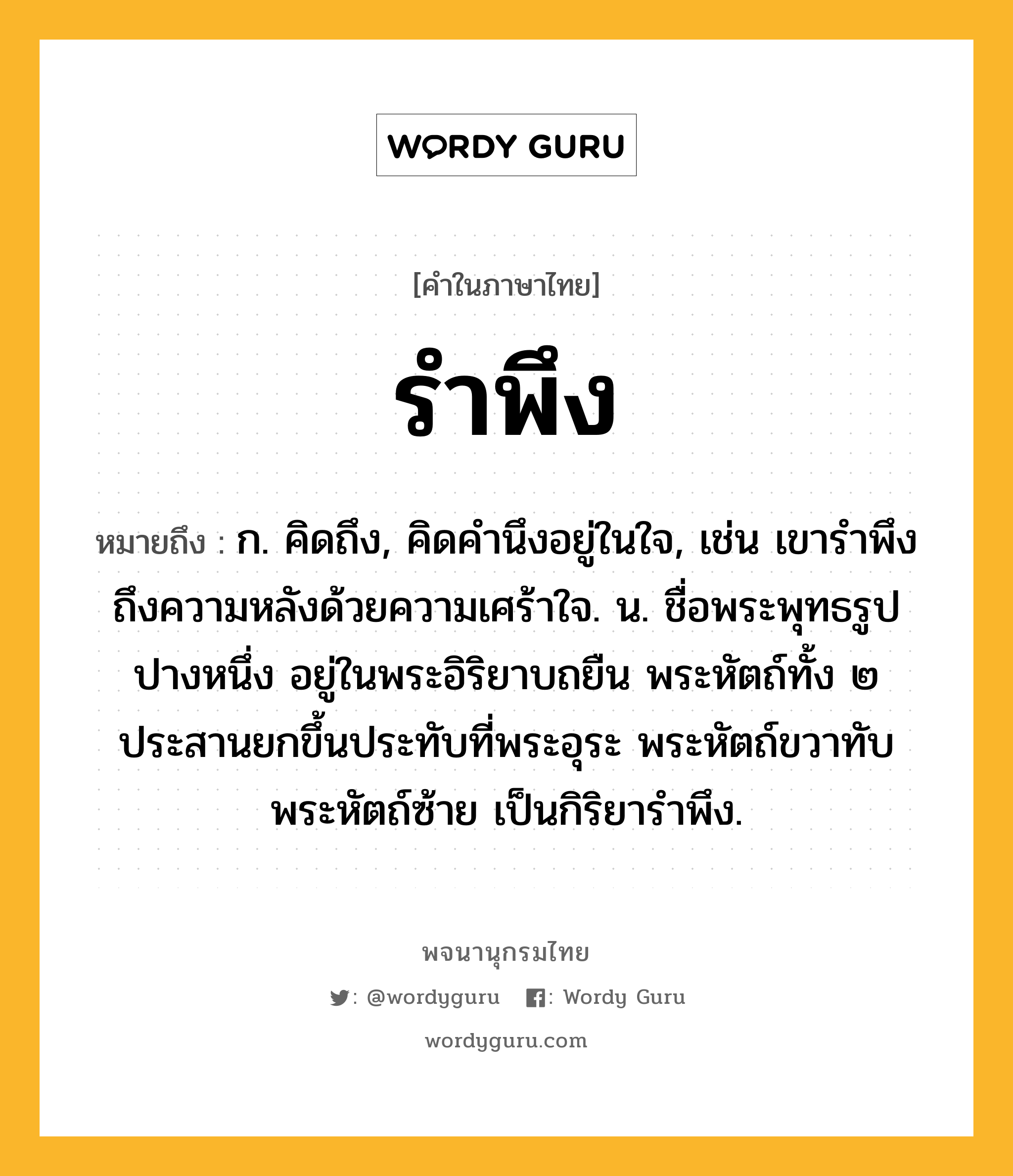 รำพึง ความหมาย หมายถึงอะไร?, คำในภาษาไทย รำพึง หมายถึง ก. คิดถึง, คิดคำนึงอยู่ในใจ, เช่น เขารำพึงถึงความหลังด้วยความเศร้าใจ. น. ชื่อพระพุทธรูปปางหนึ่ง อยู่ในพระอิริยาบถยืน พระหัตถ์ทั้ง ๒ ประสานยกขึ้นประทับที่พระอุระ พระหัตถ์ขวาทับพระหัตถ์ซ้าย เป็นกิริยารำพึง.