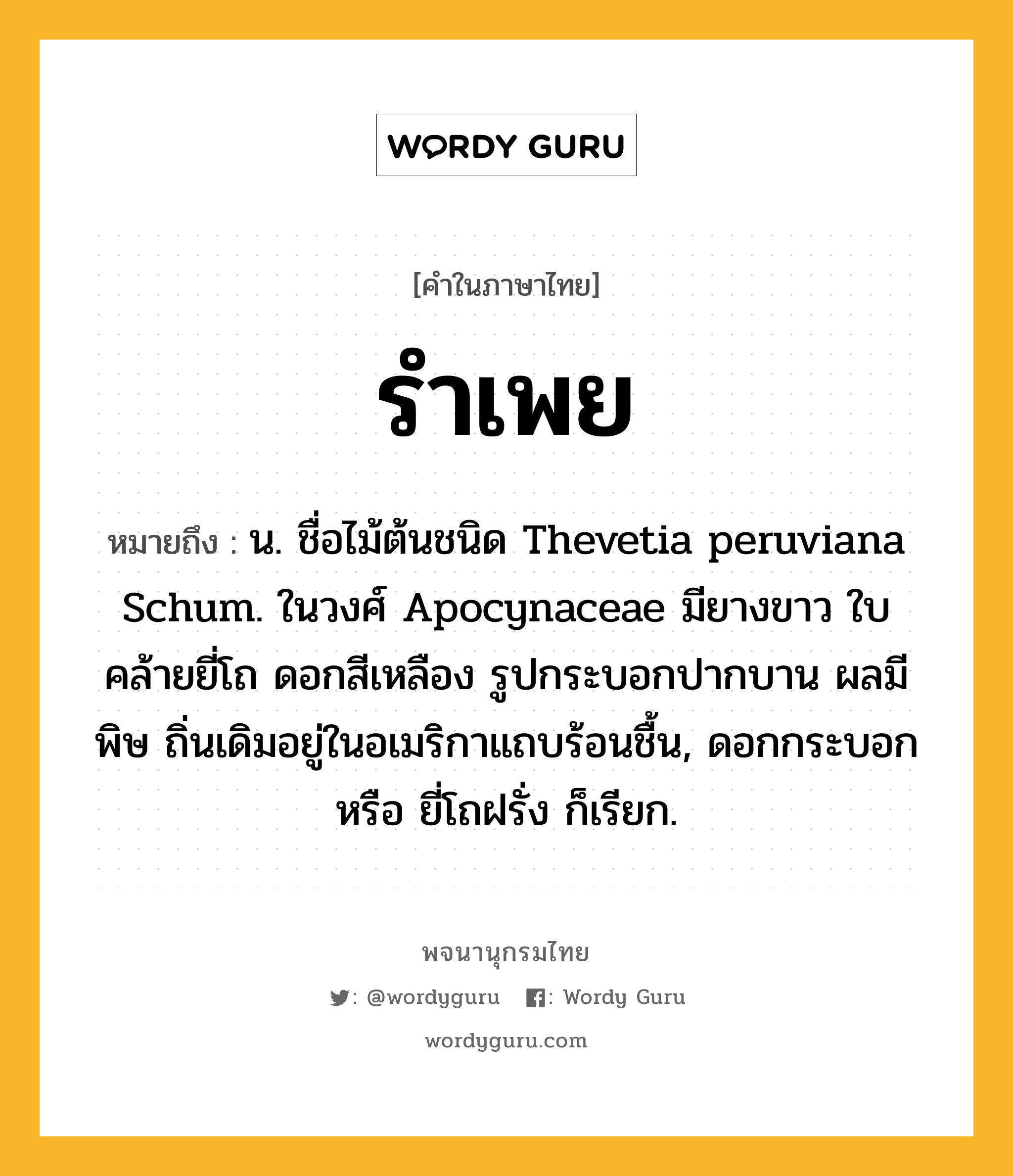 รำเพย ความหมาย หมายถึงอะไร?, คำในภาษาไทย รำเพย หมายถึง น. ชื่อไม้ต้นชนิด Thevetia peruviana Schum. ในวงศ์ Apocynaceae มียางขาว ใบคล้ายยี่โถ ดอกสีเหลือง รูปกระบอกปากบาน ผลมีพิษ ถิ่นเดิมอยู่ในอเมริกาแถบร้อนชื้น, ดอกกระบอก หรือ ยี่โถฝรั่ง ก็เรียก.