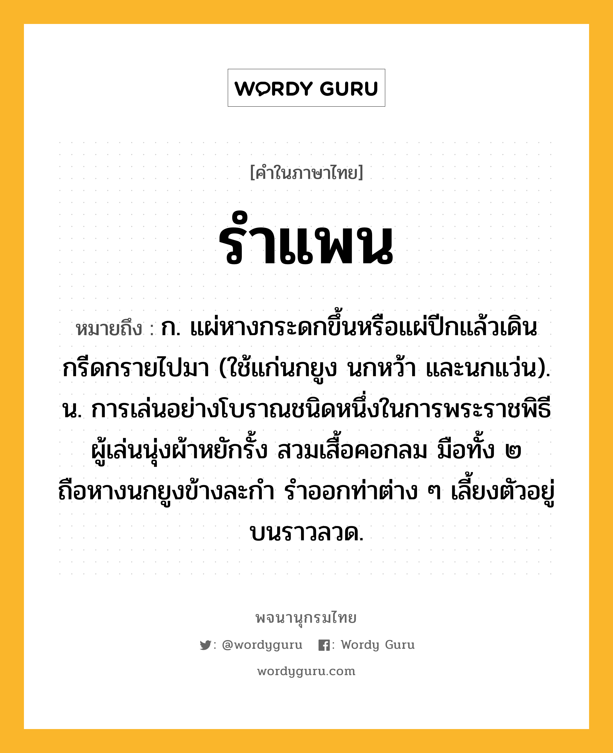 รำแพน ความหมาย หมายถึงอะไร?, คำในภาษาไทย รำแพน หมายถึง ก. แผ่หางกระดกขึ้นหรือแผ่ปีกแล้วเดินกรีดกรายไปมา (ใช้แก่นกยูง นกหว้า และนกแว่น). น. การเล่นอย่างโบราณชนิดหนึ่งในการพระราชพิธี ผู้เล่นนุ่งผ้าหยักรั้ง สวมเสื้อคอกลม มือทั้ง ๒ ถือหางนกยูงข้างละกำ รำออกท่าต่าง ๆ เลี้ยงตัวอยู่บนราวลวด.