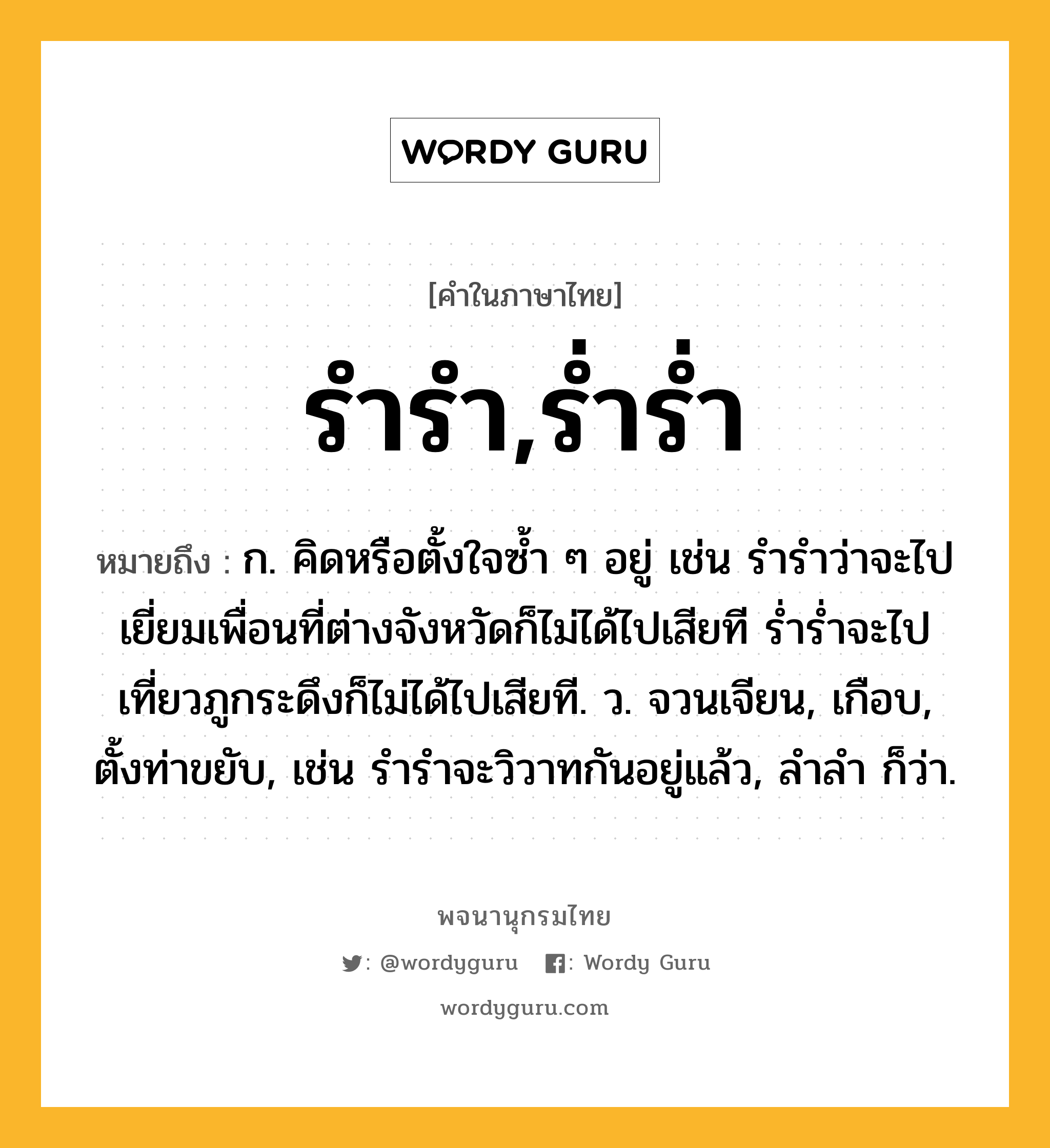 รำรำ,ร่ำร่ำ ความหมาย หมายถึงอะไร?, คำในภาษาไทย รำรำ,ร่ำร่ำ หมายถึง ก. คิดหรือตั้งใจซ้ำ ๆ อยู่ เช่น รำรำว่าจะไปเยี่ยมเพื่อนที่ต่างจังหวัดก็ไม่ได้ไปเสียที ร่ำร่ำจะไปเที่ยวภูกระดึงก็ไม่ได้ไปเสียที. ว. จวนเจียน, เกือบ, ตั้งท่าขยับ, เช่น รำรำจะวิวาทกันอยู่แล้ว, ลําลํา ก็ว่า.