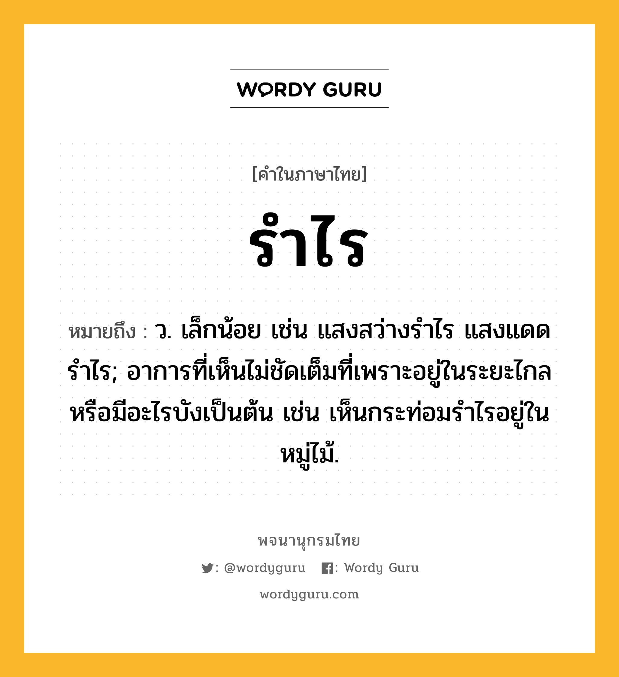 รำไร ความหมาย หมายถึงอะไร?, คำในภาษาไทย รำไร หมายถึง ว. เล็กน้อย เช่น แสงสว่างรำไร แสงแดดรำไร; อาการที่เห็นไม่ชัดเต็มที่เพราะอยู่ในระยะไกลหรือมีอะไรบังเป็นต้น เช่น เห็นกระท่อมรำไรอยู่ในหมู่ไม้.