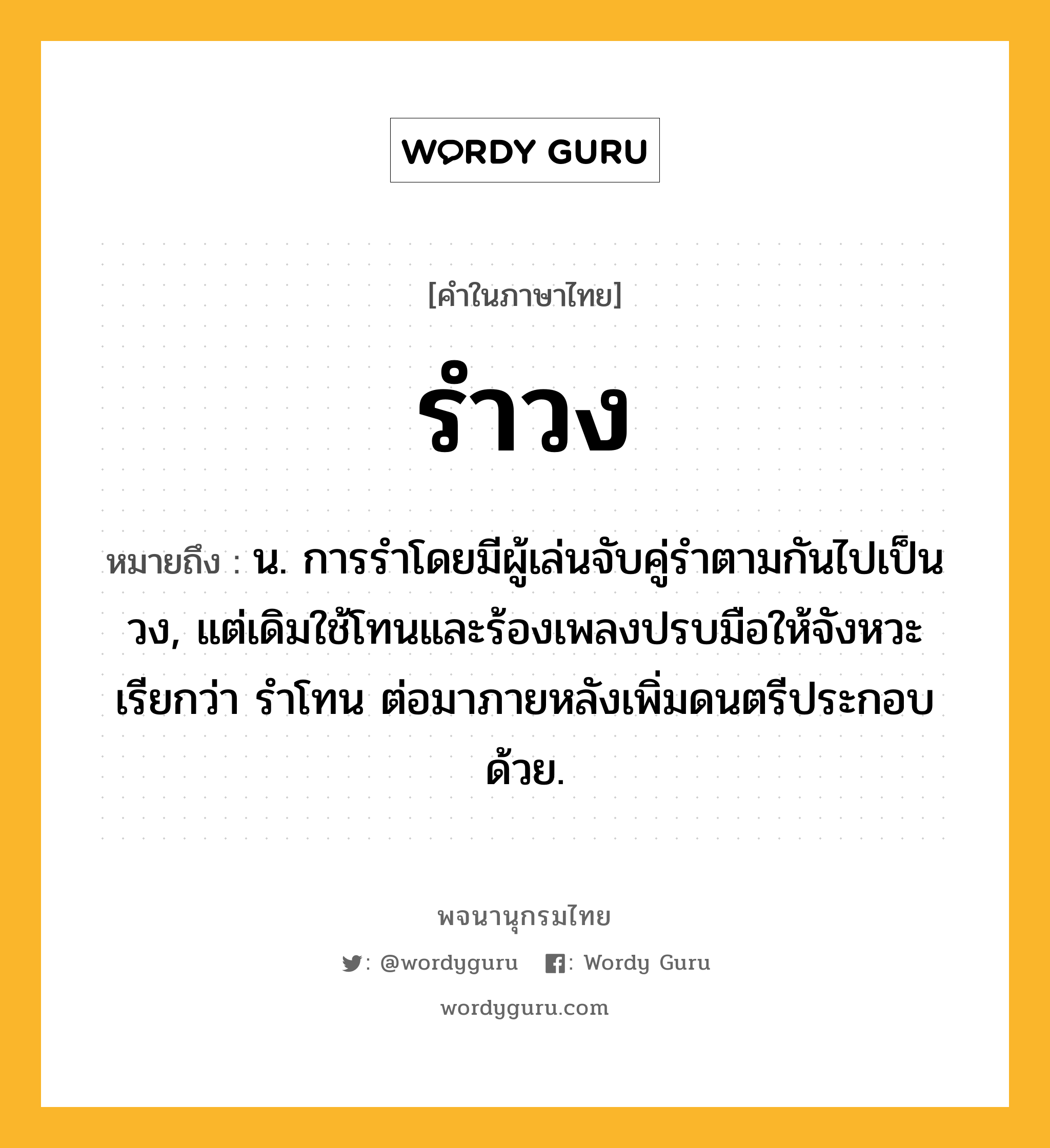 รำวง ความหมาย หมายถึงอะไร?, คำในภาษาไทย รำวง หมายถึง น. การรําโดยมีผู้เล่นจับคู่รําตามกันไปเป็นวง, แต่เดิมใช้โทนและร้องเพลงปรบมือให้จังหวะ เรียกว่า รําโทน ต่อมาภายหลังเพิ่มดนตรีประกอบด้วย.