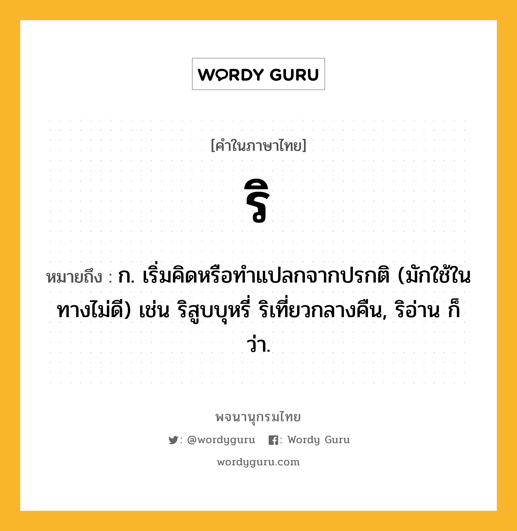 ริ ความหมาย หมายถึงอะไร?, คำในภาษาไทย ริ หมายถึง ก. เริ่มคิดหรือทําแปลกจากปรกติ (มักใช้ในทางไม่ดี) เช่น ริสูบบุหรี่ ริเที่ยวกลางคืน, ริอ่าน ก็ว่า.