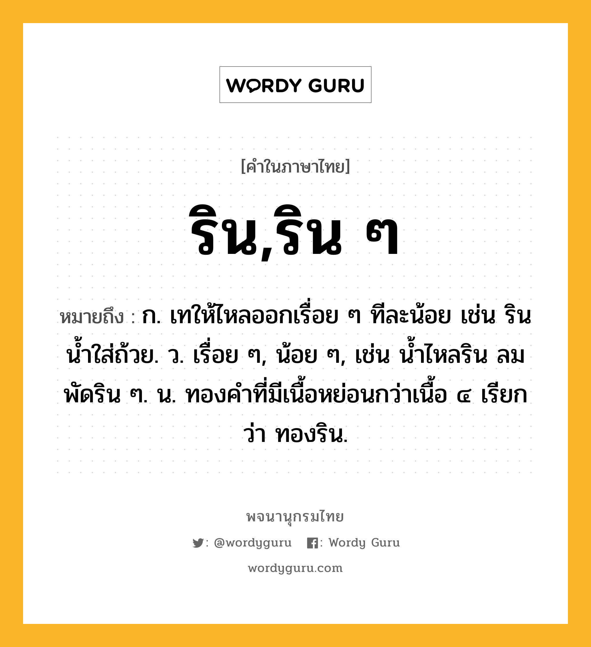 ริน,ริน ๆ ความหมาย หมายถึงอะไร?, คำในภาษาไทย ริน,ริน ๆ หมายถึง ก. เทให้ไหลออกเรื่อย ๆ ทีละน้อย เช่น รินนํ้าใส่ถ้วย. ว. เรื่อย ๆ, น้อย ๆ, เช่น นํ้าไหลริน ลมพัดริน ๆ. น. ทองคําที่มีเนื้อหย่อนกว่าเนื้อ ๔ เรียกว่า ทองริน.