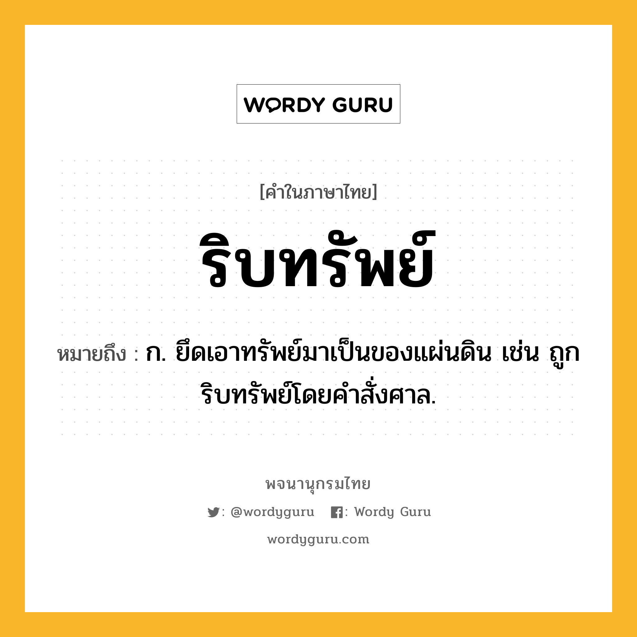 ริบทรัพย์ ความหมาย หมายถึงอะไร?, คำในภาษาไทย ริบทรัพย์ หมายถึง ก. ยึดเอาทรัพย์มาเป็นของแผ่นดิน เช่น ถูกริบทรัพย์โดยคำสั่งศาล.