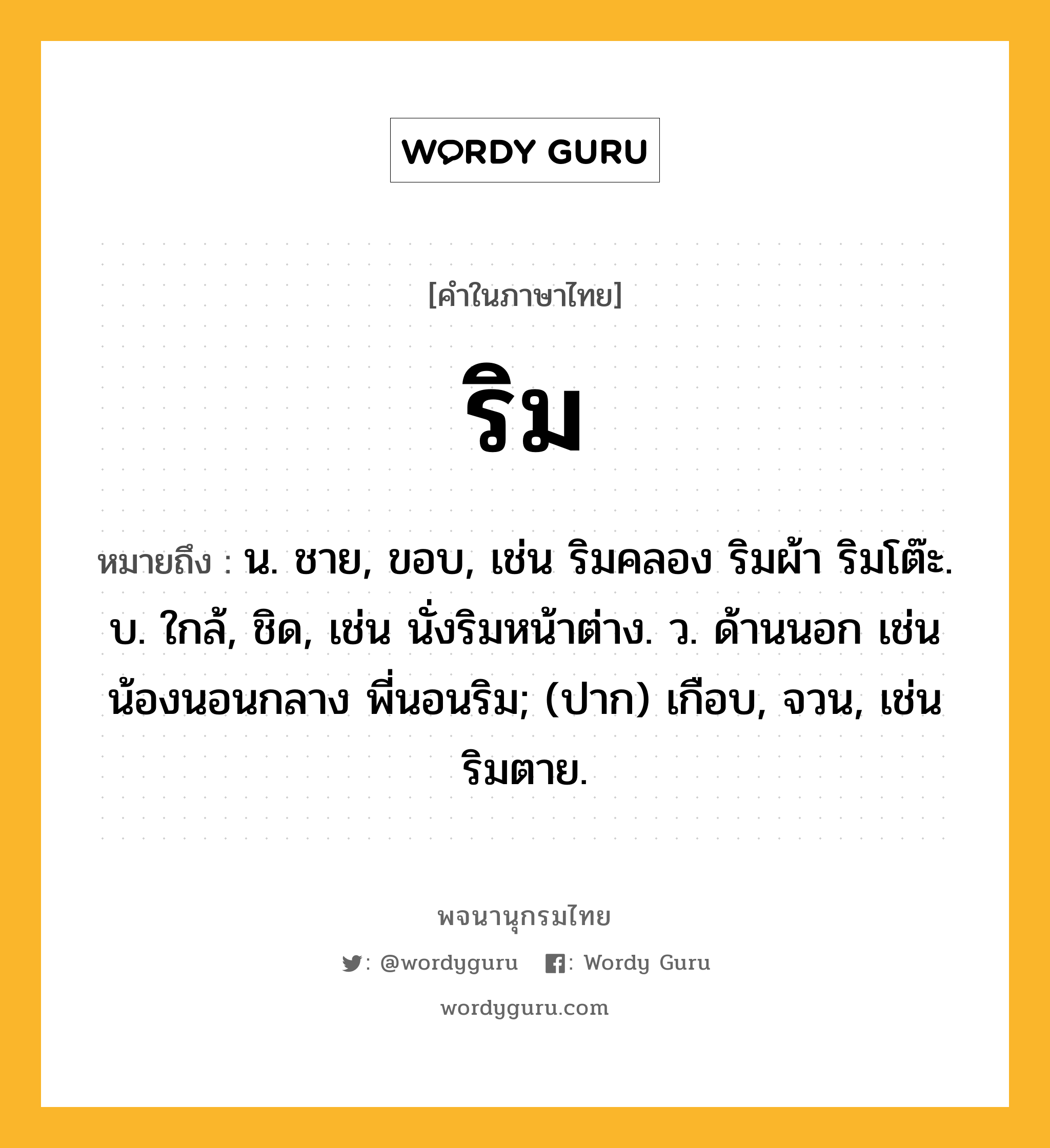 ริม ความหมาย หมายถึงอะไร?, คำในภาษาไทย ริม หมายถึง น. ชาย, ขอบ, เช่น ริมคลอง ริมผ้า ริมโต๊ะ. บ. ใกล้, ชิด, เช่น นั่งริมหน้าต่าง. ว. ด้านนอก เช่น น้องนอนกลาง พี่นอนริม; (ปาก) เกือบ, จวน, เช่น ริมตาย.