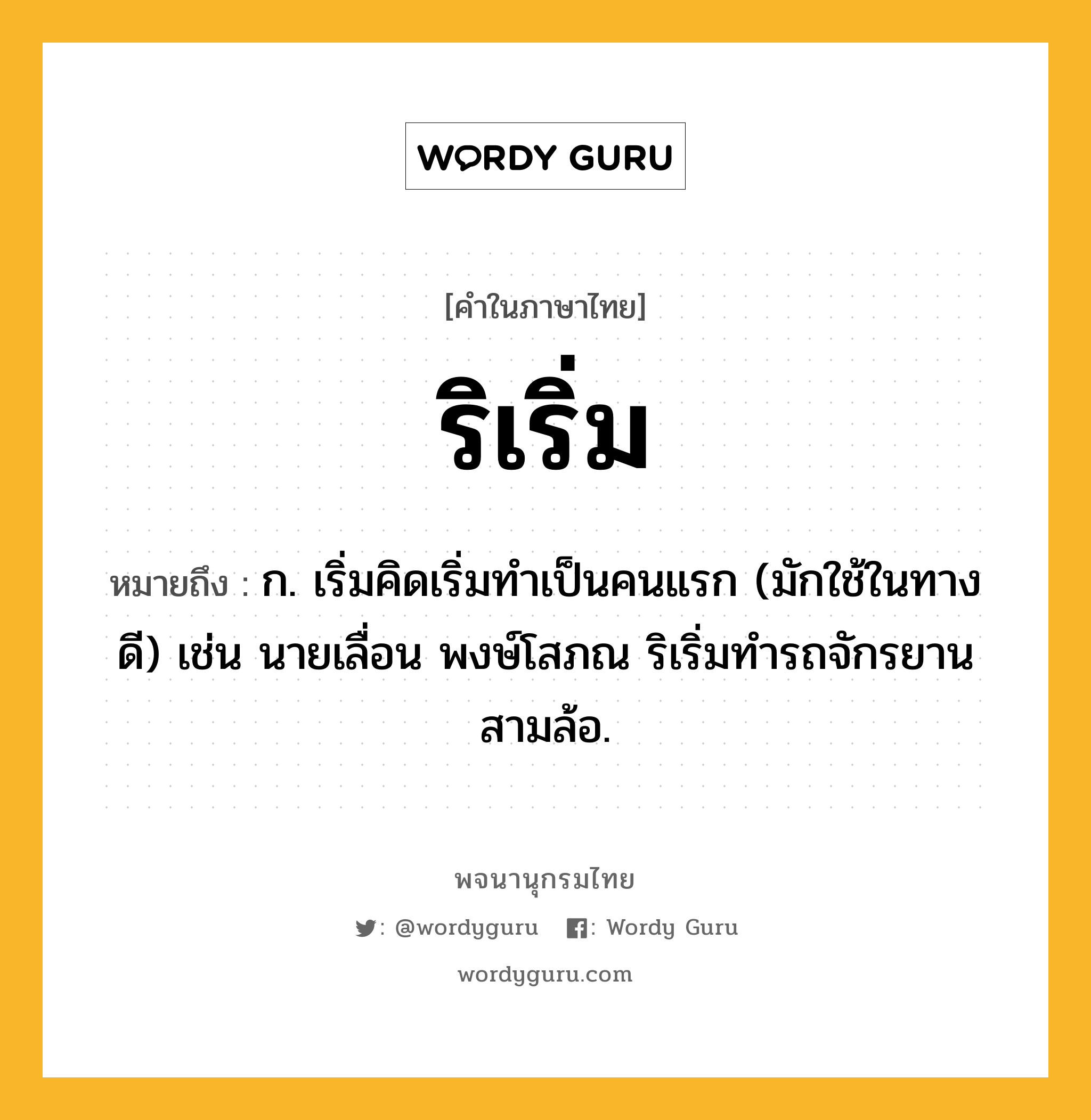 ริเริ่ม ความหมาย หมายถึงอะไร?, คำในภาษาไทย ริเริ่ม หมายถึง ก. เริ่มคิดเริ่มทําเป็นคนแรก (มักใช้ในทางดี) เช่น นายเลื่อน พงษ์โสภณ ริเริ่มทำรถจักรยานสามล้อ.