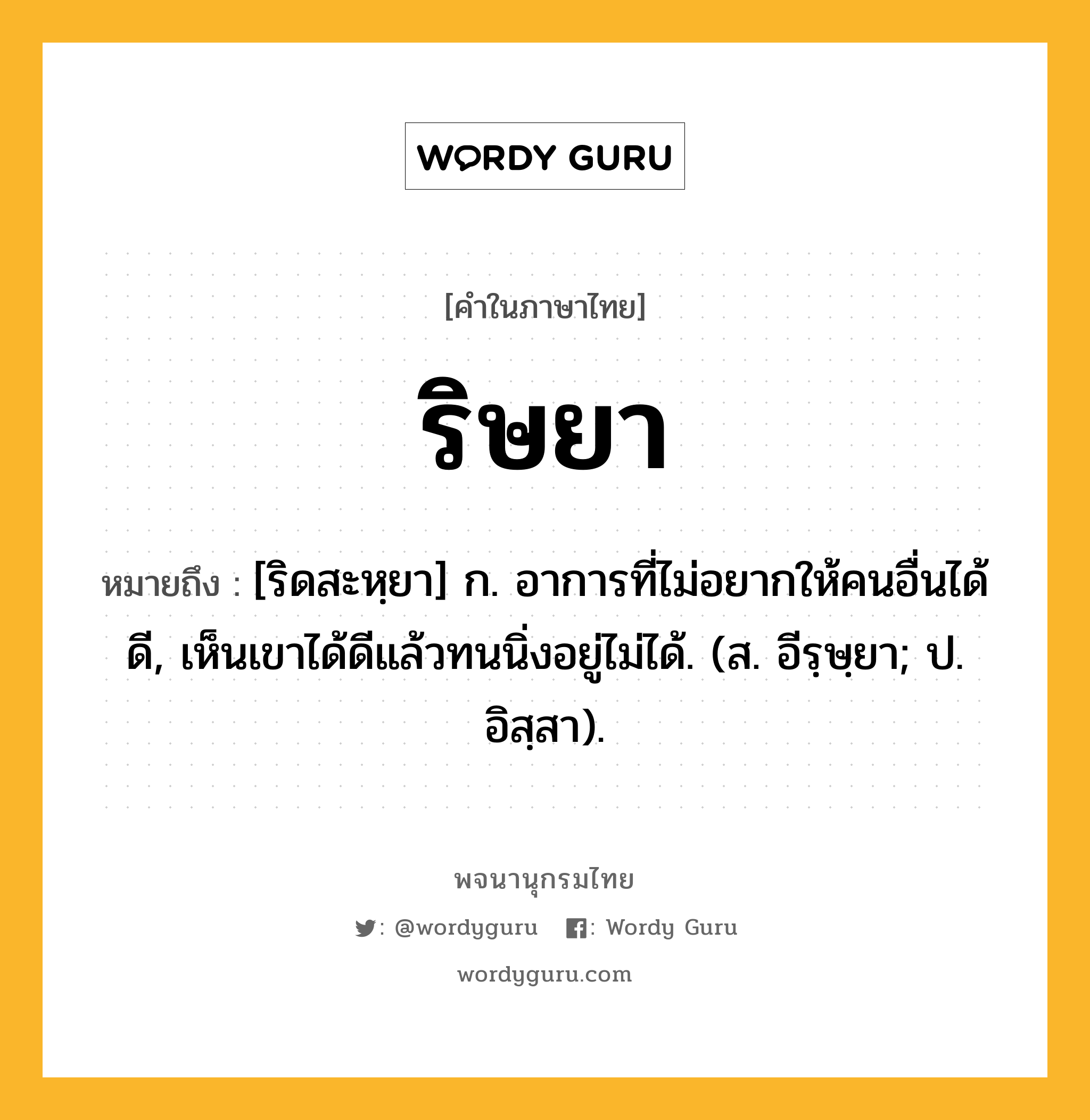 ริษยา ความหมาย หมายถึงอะไร?, คำในภาษาไทย ริษยา หมายถึง [ริดสะหฺยา] ก. อาการที่ไม่อยากให้คนอื่นได้ดี, เห็นเขาได้ดีแล้วทนนิ่งอยู่ไม่ได้. (ส. อีรฺษฺยา; ป. อิสฺสา).