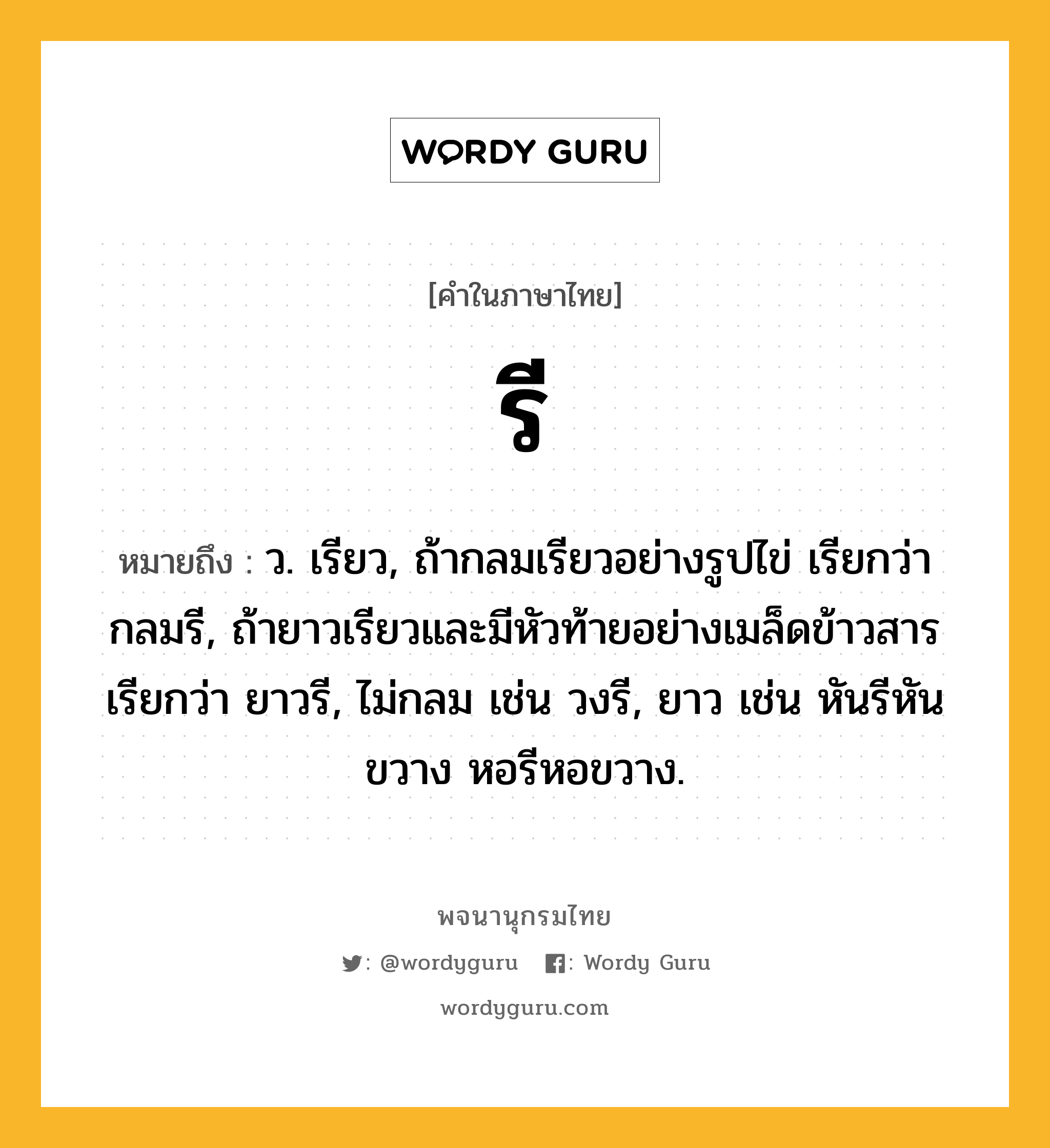 รี ความหมาย หมายถึงอะไร?, คำในภาษาไทย รี หมายถึง ว. เรียว, ถ้ากลมเรียวอย่างรูปไข่ เรียกว่า กลมรี, ถ้ายาวเรียวและมีหัวท้ายอย่างเมล็ดข้าวสาร เรียกว่า ยาวรี, ไม่กลม เช่น วงรี, ยาว เช่น หันรีหันขวาง หอรีหอขวาง.