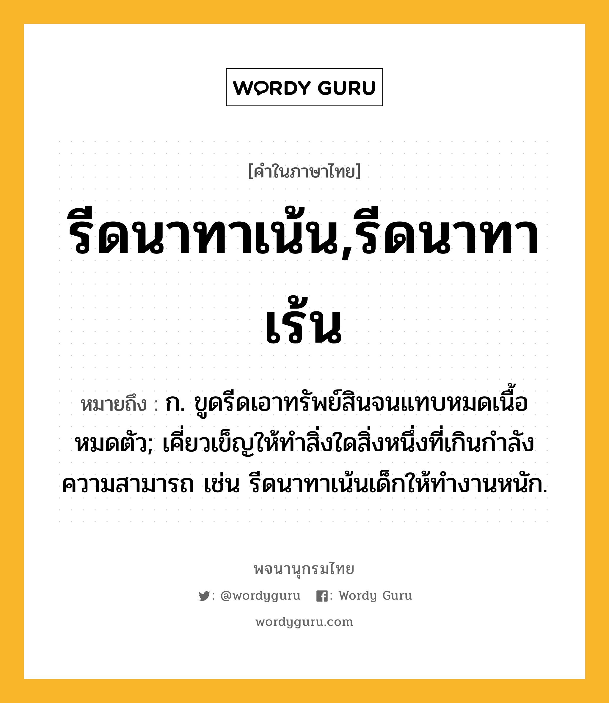 รีดนาทาเน้น,รีดนาทาเร้น ความหมาย หมายถึงอะไร?, คำในภาษาไทย รีดนาทาเน้น,รีดนาทาเร้น หมายถึง ก. ขูดรีดเอาทรัพย์สินจนแทบหมดเนื้อหมดตัว; เคี่ยวเข็ญให้ทำสิ่งใดสิ่งหนึ่งที่เกินกำลังความสามารถ เช่น รีดนาทาเน้นเด็กให้ทำงานหนัก.