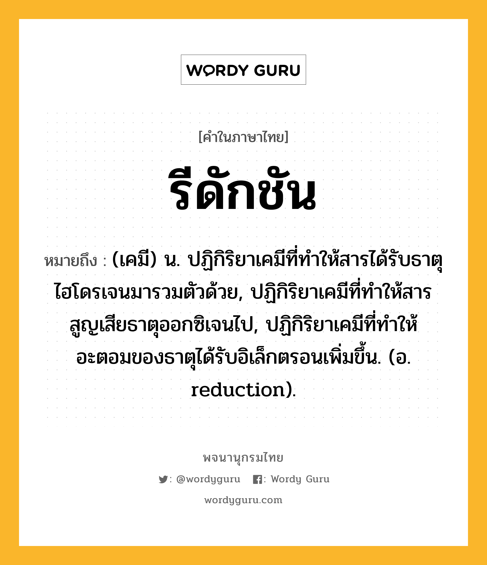 รีดักชัน ความหมาย หมายถึงอะไร?, คำในภาษาไทย รีดักชัน หมายถึง (เคมี) น. ปฏิกิริยาเคมีที่ทําให้สารได้รับธาตุไฮโดรเจนมารวมตัวด้วย, ปฏิกิริยาเคมีที่ทําให้สารสูญเสียธาตุออกซิเจนไป, ปฏิกิริยาเคมีที่ทําให้อะตอมของธาตุได้รับอิเล็กตรอนเพิ่มขึ้น. (อ. reduction).