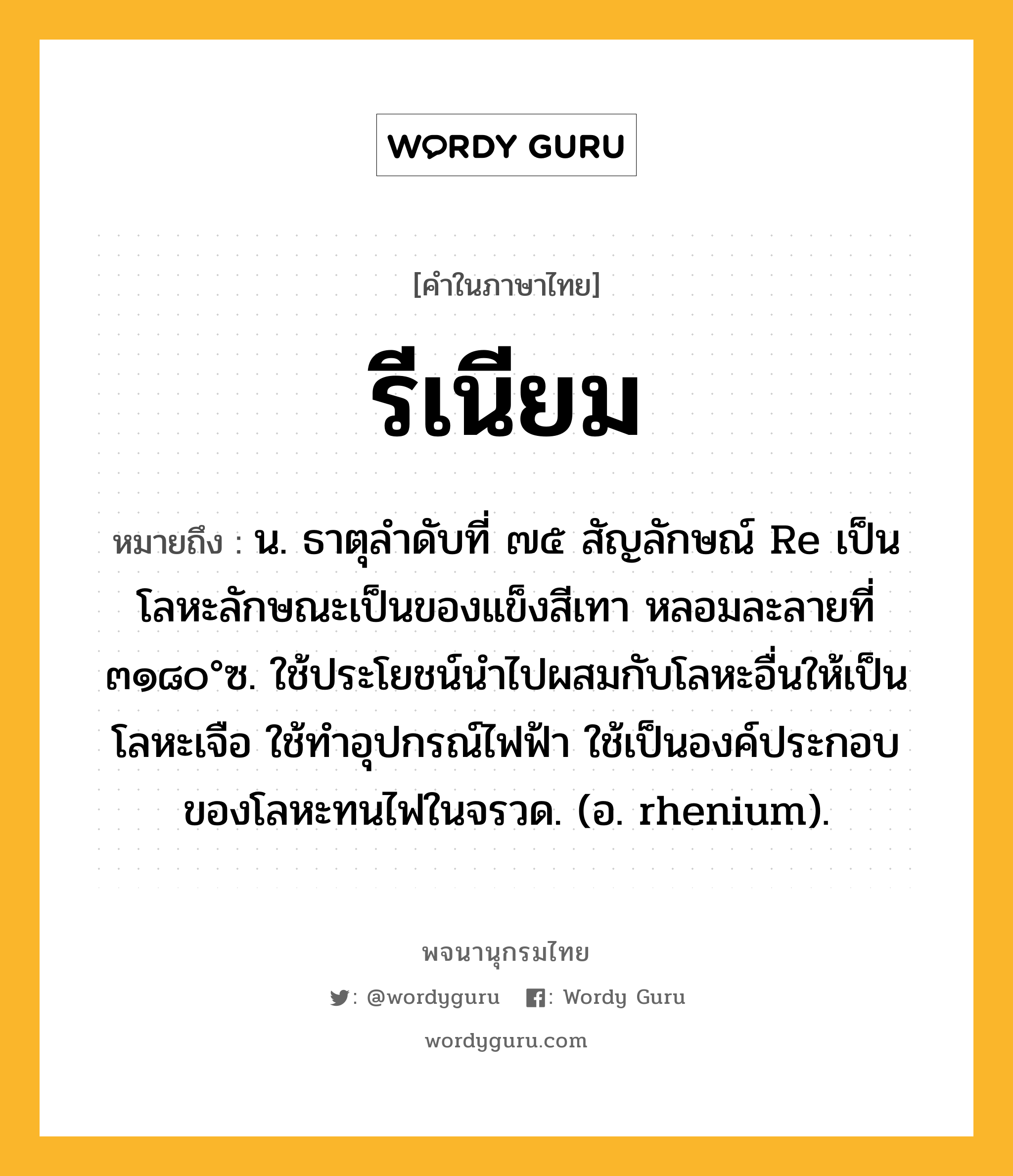 รีเนียม ความหมาย หมายถึงอะไร?, คำในภาษาไทย รีเนียม หมายถึง น. ธาตุลําดับที่ ๗๕ สัญลักษณ์ Re เป็นโลหะลักษณะเป็นของแข็งสีเทา หลอมละลายที่ ๓๑๘๐°ซ. ใช้ประโยชน์นําไปผสมกับโลหะอื่นให้เป็นโลหะเจือ ใช้ทําอุปกรณ์ไฟฟ้า ใช้เป็นองค์ประกอบของโลหะทนไฟในจรวด. (อ. rhenium).