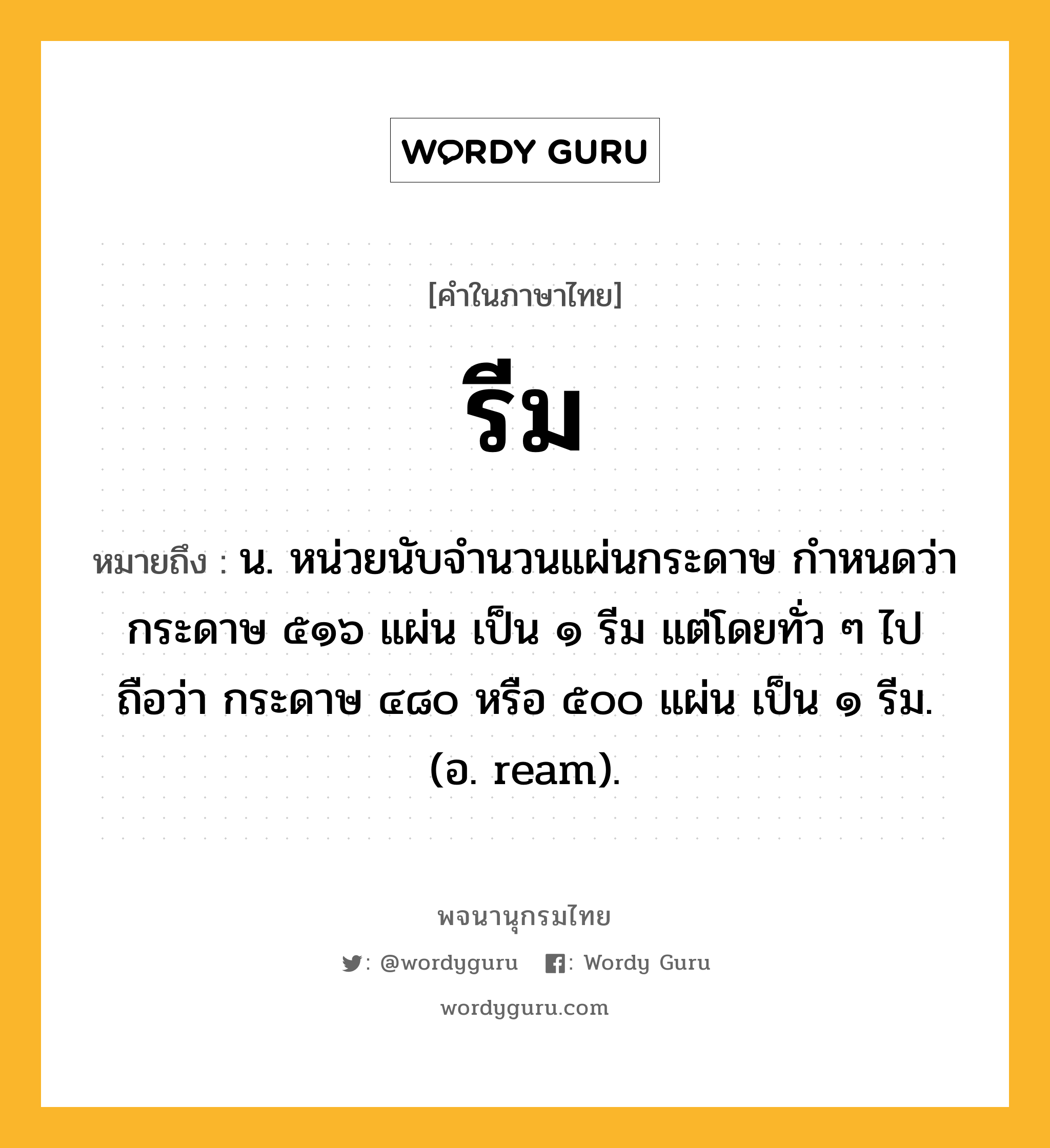 รีม ความหมาย หมายถึงอะไร?, คำในภาษาไทย รีม หมายถึง น. หน่วยนับจํานวนแผ่นกระดาษ กําหนดว่า กระดาษ ๕๑๖ แผ่น เป็น ๑ รีม แต่โดยทั่ว ๆ ไปถือว่า กระดาษ ๔๘๐ หรือ ๕๐๐ แผ่น เป็น ๑ รีม. (อ. ream).