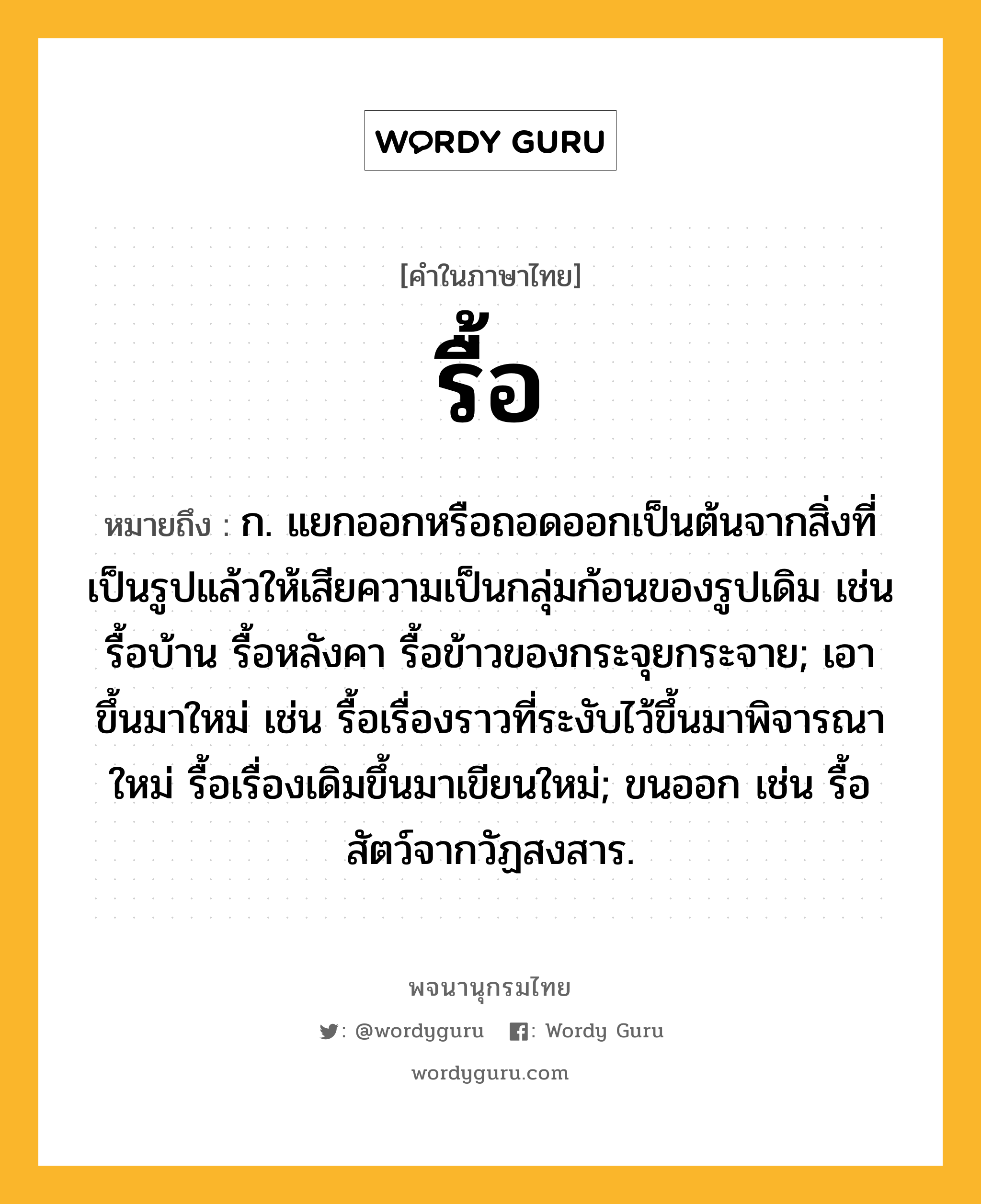 รื้อ ความหมาย หมายถึงอะไร?, คำในภาษาไทย รื้อ หมายถึง ก. แยกออกหรือถอดออกเป็นต้นจากสิ่งที่เป็นรูปแล้วให้เสียความเป็นกลุ่มก้อนของรูปเดิม เช่น รื้อบ้าน รื้อหลังคา รื้อข้าวของกระจุยกระจาย; เอาขึ้นมาใหม่ เช่น รื้อเรื่องราวที่ระงับไว้ขึ้นมาพิจารณาใหม่ รื้อเรื่องเดิมขึ้นมาเขียนใหม่; ขนออก เช่น รื้อสัตว์จากวัฏสงสาร.