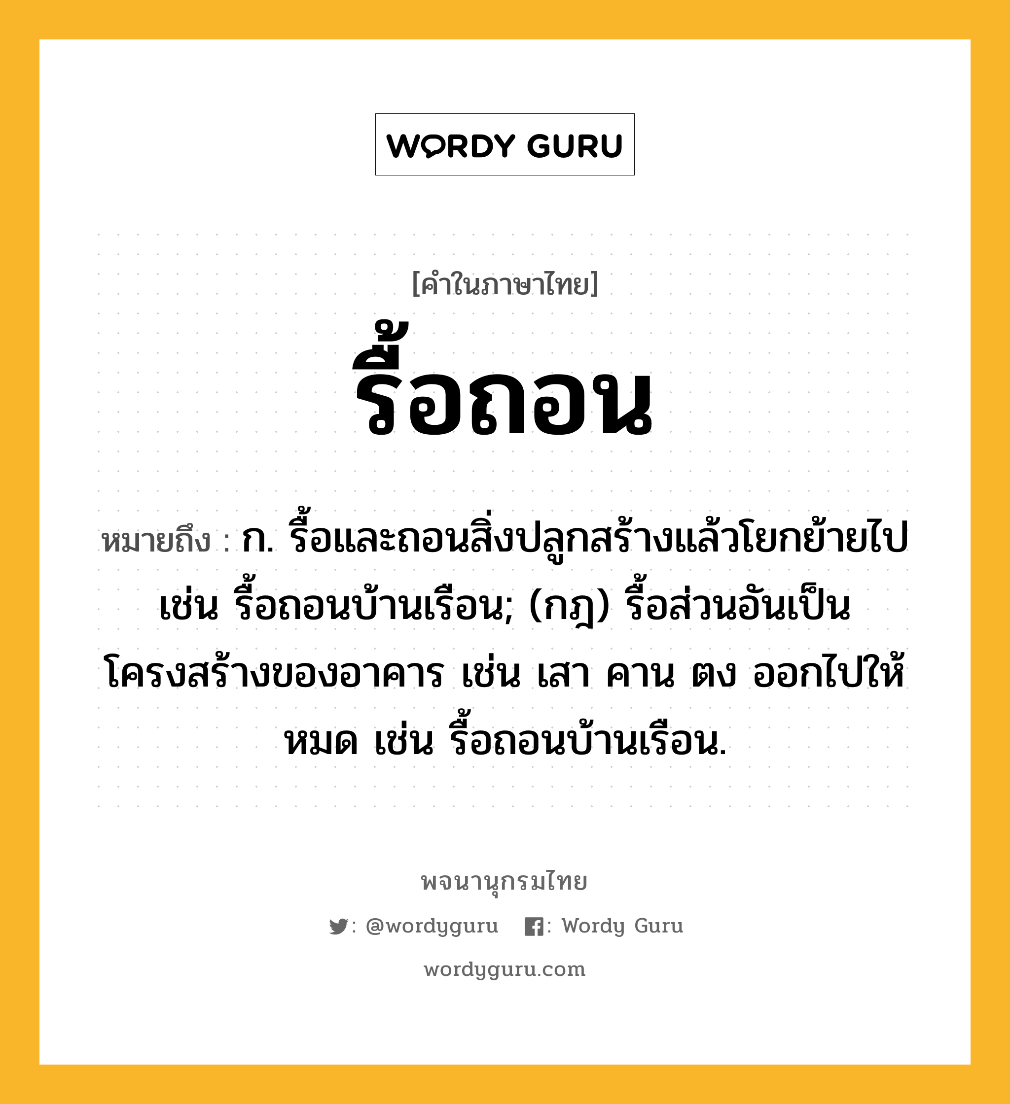 รื้อถอน ความหมาย หมายถึงอะไร?, คำในภาษาไทย รื้อถอน หมายถึง ก. รื้อและถอนสิ่งปลูกสร้างแล้วโยกย้ายไป เช่น รื้อถอนบ้านเรือน; (กฎ) รื้อส่วนอันเป็นโครงสร้างของอาคาร เช่น เสา คาน ตง ออกไปให้หมด เช่น รื้อถอนบ้านเรือน.