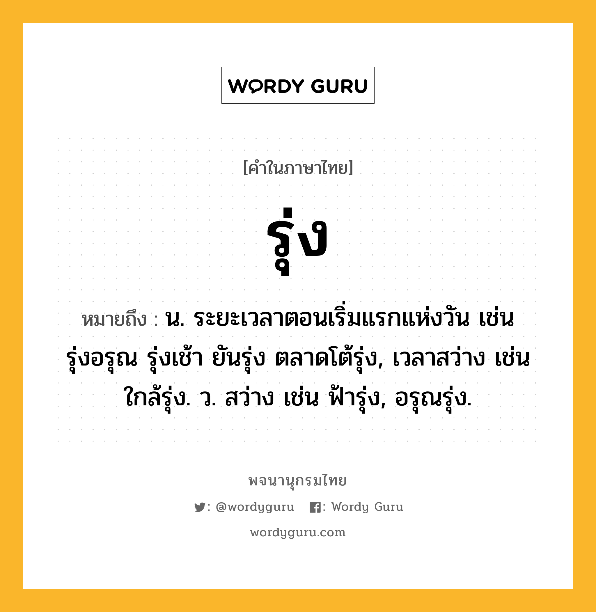 รุ่ง ความหมาย หมายถึงอะไร?, คำในภาษาไทย รุ่ง หมายถึง น. ระยะเวลาตอนเริ่มแรกแห่งวัน เช่น รุ่งอรุณ รุ่งเช้า ยันรุ่ง ตลาดโต้รุ่ง, เวลาสว่าง เช่น ใกล้รุ่ง. ว. สว่าง เช่น ฟ้ารุ่ง, อรุณรุ่ง.