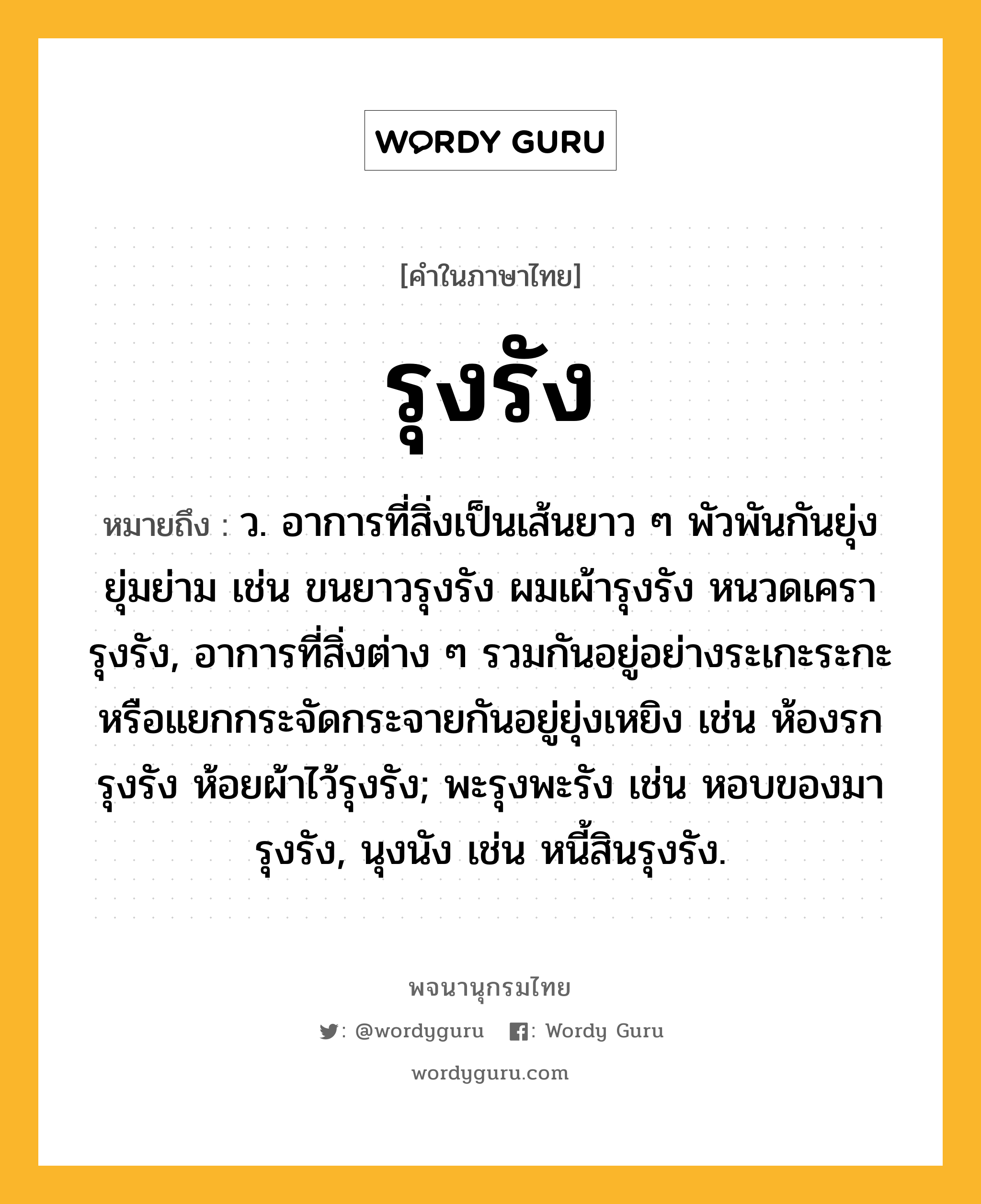 รุงรัง ความหมาย หมายถึงอะไร?, คำในภาษาไทย รุงรัง หมายถึง ว. อาการที่สิ่งเป็นเส้นยาว ๆ พัวพันกันยุ่งยุ่มย่าม เช่น ขนยาวรุงรัง ผมเผ้ารุงรัง หนวดเครารุงรัง, อาการที่สิ่งต่าง ๆ รวมกันอยู่อย่างระเกะระกะหรือแยกกระจัดกระจายกันอยู่ยุ่งเหยิง เช่น ห้องรกรุงรัง ห้อยผ้าไว้รุงรัง; พะรุงพะรัง เช่น หอบของมารุงรัง, นุงนัง เช่น หนี้สินรุงรัง.