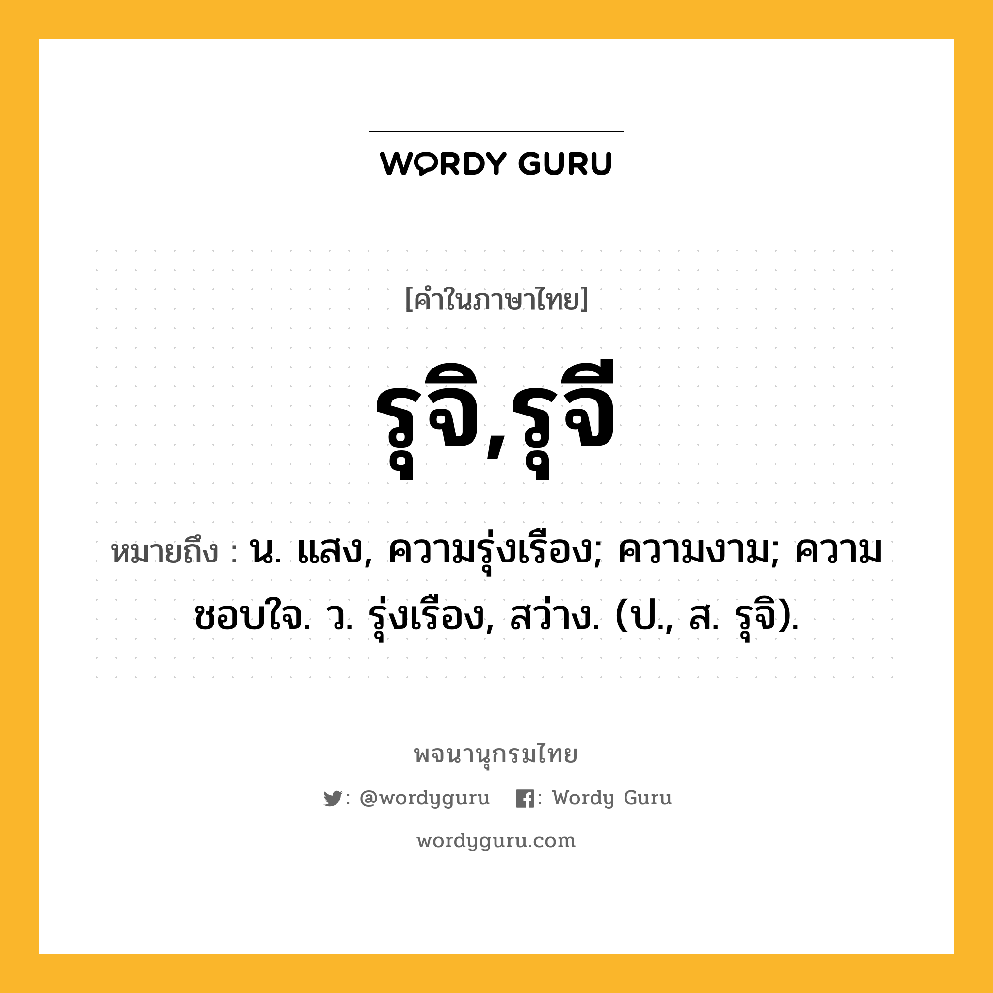 รุจิ,รุจี ความหมาย หมายถึงอะไร?, คำในภาษาไทย รุจิ,รุจี หมายถึง น. แสง, ความรุ่งเรือง; ความงาม; ความชอบใจ. ว. รุ่งเรือง, สว่าง. (ป., ส. รุจิ).