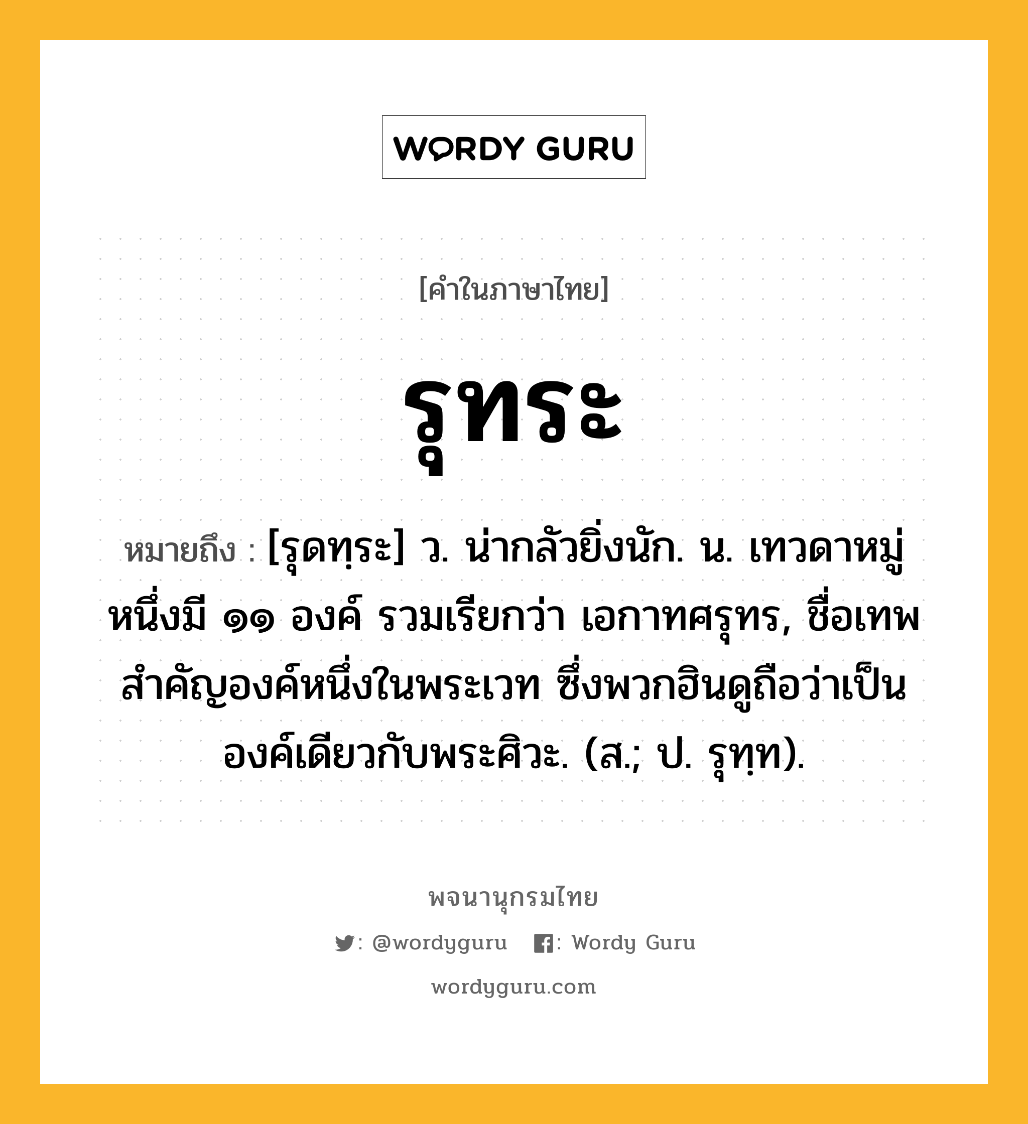 รุทระ ความหมาย หมายถึงอะไร?, คำในภาษาไทย รุทระ หมายถึง [รุดทฺระ] ว. น่ากลัวยิ่งนัก. น. เทวดาหมู่หนึ่งมี ๑๑ องค์ รวมเรียกว่า เอกาทศรุทร, ชื่อเทพสําคัญองค์หนึ่งในพระเวท ซึ่งพวกฮินดูถือว่าเป็นองค์เดียวกับพระศิวะ. (ส.; ป. รุทฺท).