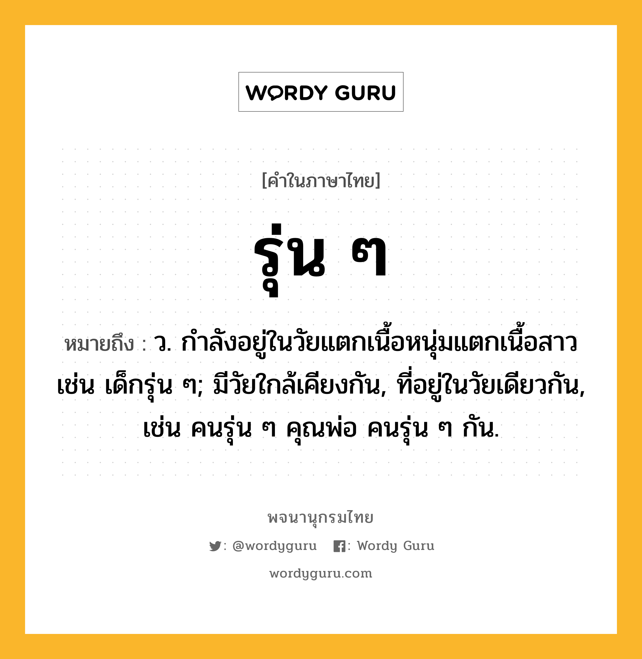 รุ่น ๆ ความหมาย หมายถึงอะไร?, คำในภาษาไทย รุ่น ๆ หมายถึง ว. กำลังอยู่ในวัยแตกเนื้อหนุ่มแตกเนื้อสาว เช่น เด็กรุ่น ๆ; มีวัยใกล้เคียงกัน, ที่อยู่ในวัยเดียวกัน, เช่น คนรุ่น ๆ คุณพ่อ คนรุ่น ๆ กัน.