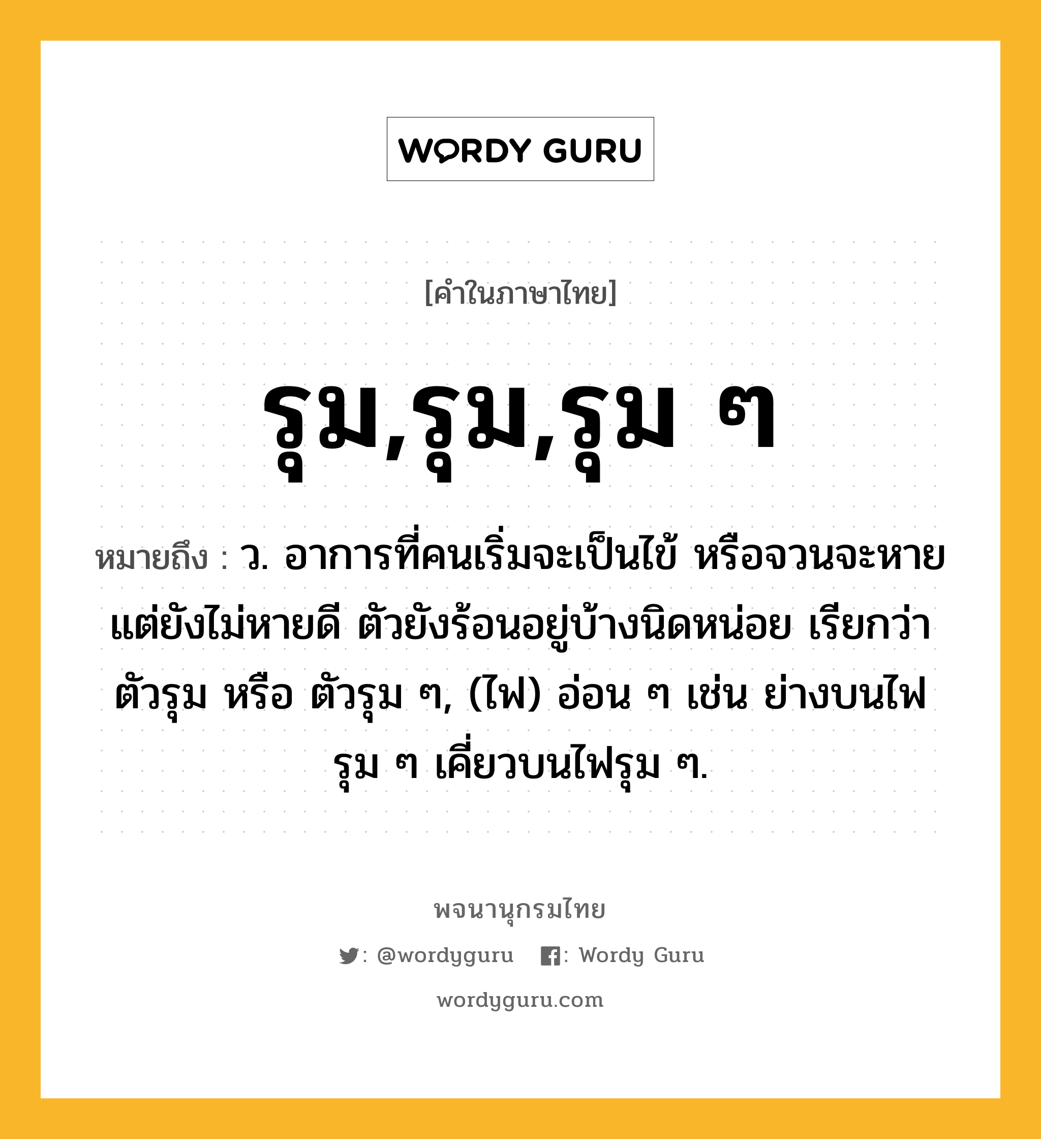 รุม,รุม,รุม ๆ ความหมาย หมายถึงอะไร?, คำในภาษาไทย รุม,รุม,รุม ๆ หมายถึง ว. อาการที่คนเริ่มจะเป็นไข้ หรือจวนจะหายแต่ยังไม่หายดี ตัวยังร้อนอยู่บ้างนิดหน่อย เรียกว่าตัวรุม หรือ ตัวรุม ๆ, (ไฟ) อ่อน ๆ เช่น ย่างบนไฟรุม ๆ เคี่ยวบนไฟรุม ๆ.