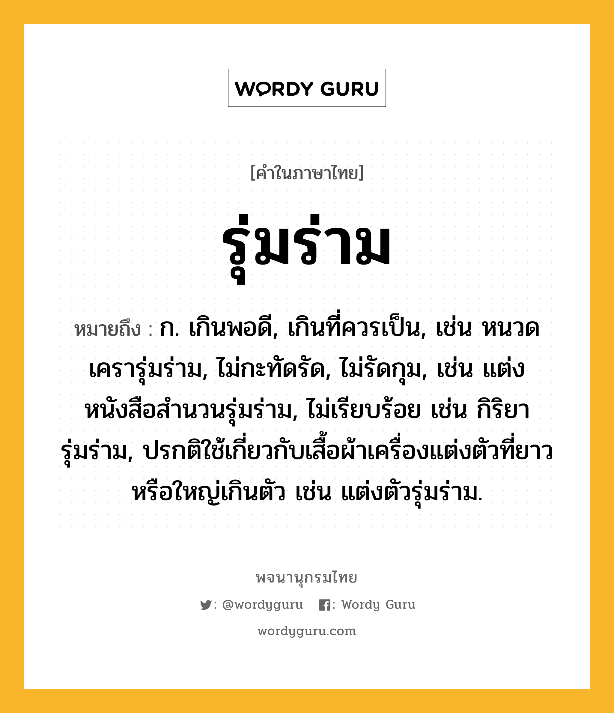 รุ่มร่าม ความหมาย หมายถึงอะไร?, คำในภาษาไทย รุ่มร่าม หมายถึง ก. เกินพอดี, เกินที่ควรเป็น, เช่น หนวดเครารุ่มร่าม, ไม่กะทัดรัด, ไม่รัดกุม, เช่น แต่งหนังสือสำนวนรุ่มร่าม, ไม่เรียบร้อย เช่น กิริยารุ่มร่าม, ปรกติใช้เกี่ยวกับเสื้อผ้าเครื่องแต่งตัวที่ยาวหรือใหญ่เกินตัว เช่น แต่งตัวรุ่มร่าม.